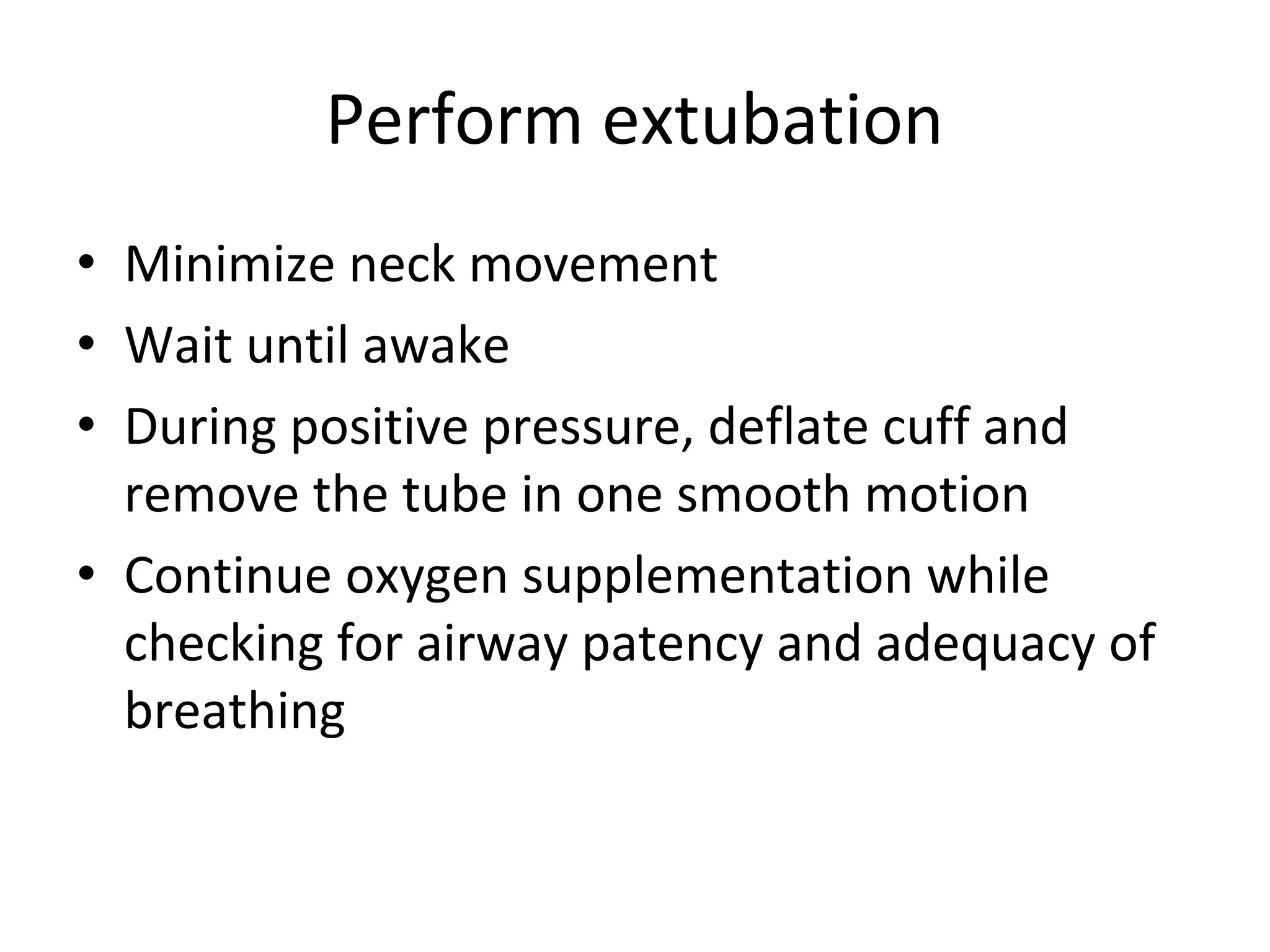 Perform extubation
• Minimize neck movement
• Wait until awake
• During positive pressure, deflate cuff and 
remove the tube in one smooth motion
• Continue oxygen supplementation while 
checking for airway patency and adequacy of 
breathing
 