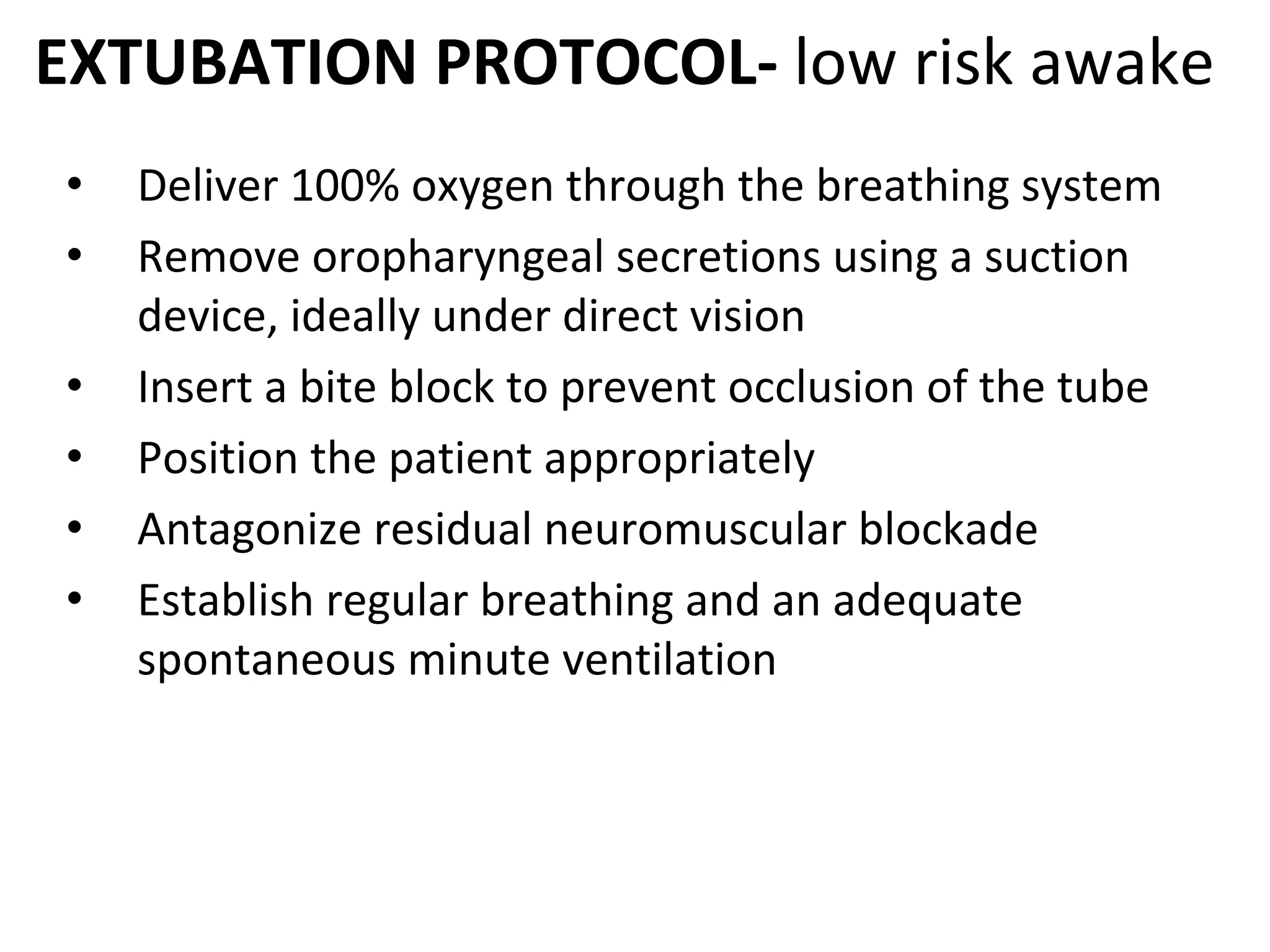 EXTUBATION PROTOCOL‐ low risk awake
• Deliver 100% oxygen through the breathing system
• Remove oropharyngeal secretions using a suction 
device, ideally under direct vision 
• Insert a bite block to prevent occlusion of the tube 
• Position the patient appropriately 
• Antagonize residual neuromuscular blockade 
• Establish regular breathing and an adequate 
spontaneous minute ventilation 
 