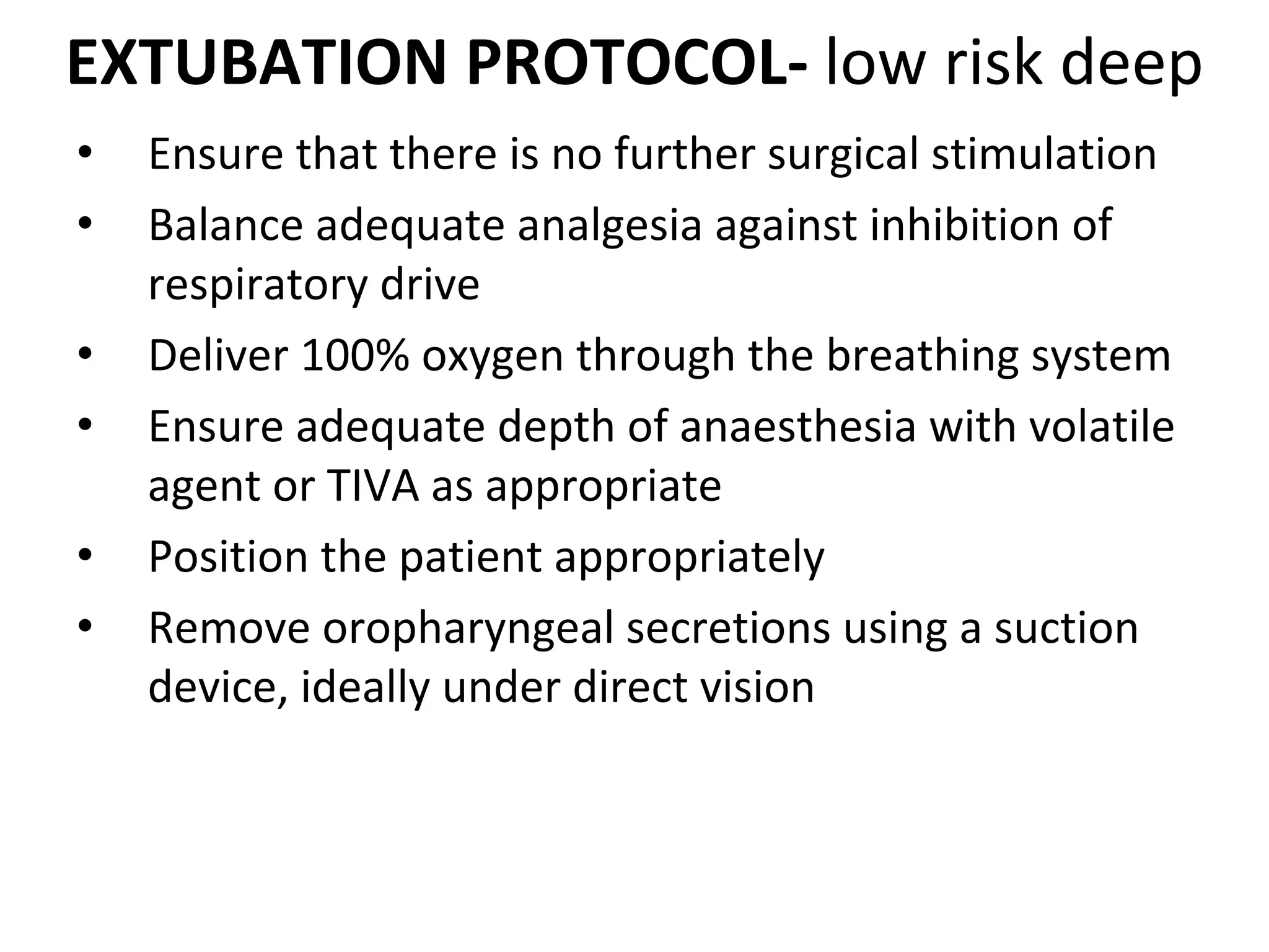 EXTUBATION PROTOCOL‐ low risk deep
• Ensure that there is no further surgical stimulation 
• Balance adequate analgesia against inhibition of 
respiratory drive 
• Deliver 100% oxygen through the breathing system 
• Ensure adequate depth of anaesthesia with volatile 
agent or TIVA as appropriate 
• Position the patient appropriately 
• Remove oropharyngeal secretions using a suction 
device, ideally under direct vision 
 