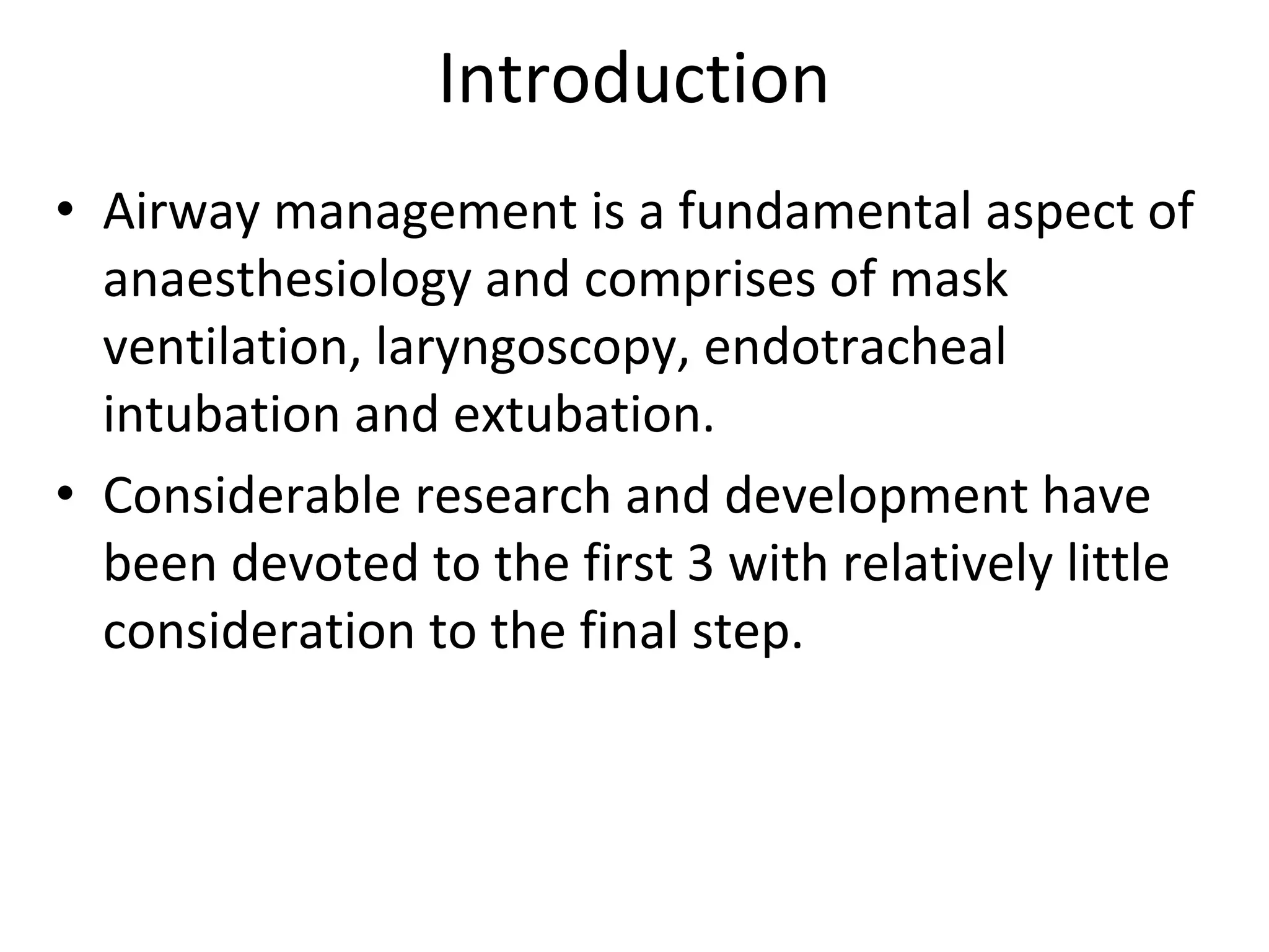 Introduction
• Airway management is a fundamental aspect of 
anaesthesiology and comprises of mask 
ventilation, laryngoscopy, endotracheal 
intubation and extubation.
• Considerable research and development have 
been devoted to the first 3 with relatively little 
consideration to the final step.
 