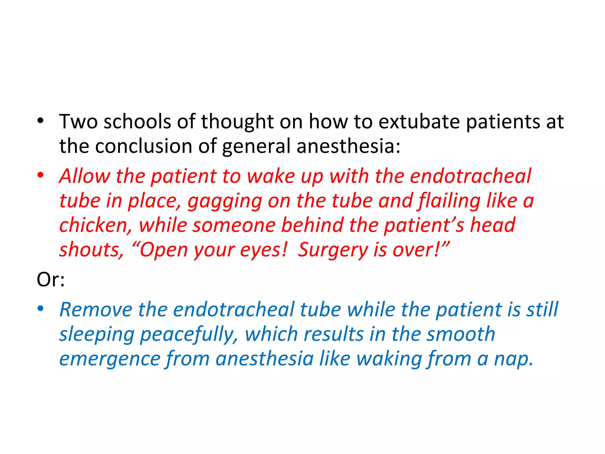 • Two schools of thought on how to extubate patients at 
the conclusion of general anesthesia:
• Allow the patient to wake up with the endotracheal 
tube in place, gagging on the tube and flailing like a 
chicken, while someone behind the patient’s head 
shouts, “Open your eyes!  Surgery is over!”
Or:
• Remove the endotracheal tube while the patient is still 
sleeping peacefully, which results in the smooth 
emergence from anesthesia like waking from a nap.
 