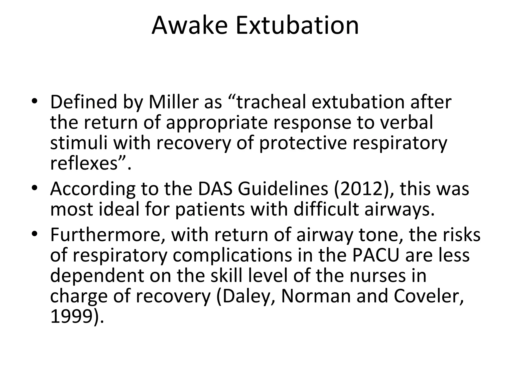 Awake Extubation
• Defined by Miller as “tracheal extubation after 
the return of appropriate response to verbal 
stimuli with recovery of protective respiratory 
reflexes”.
• According to the DAS Guidelines (2012), this was 
most ideal for patients with difficult airways. 
• Furthermore, with return of airway tone, the risks 
of respiratory complications in the PACU are less 
dependent on the skill level of the nurses in 
charge of recovery (Daley, Norman and Coveler, 
1999). 
 