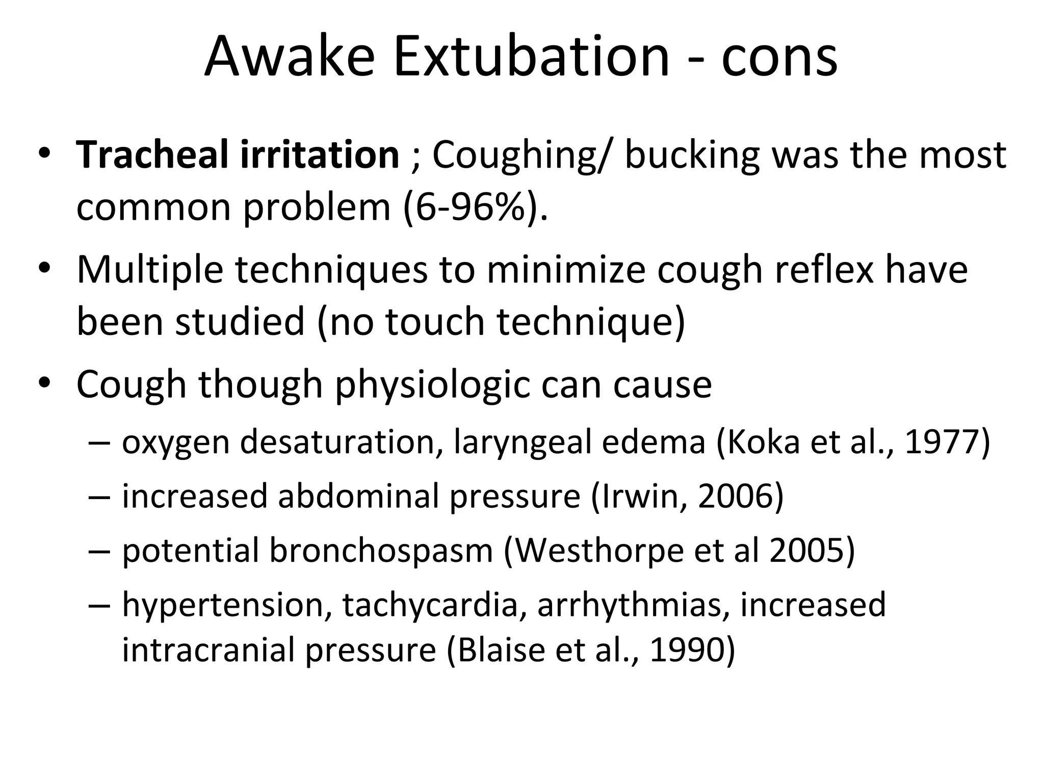 Awake Extubation ‐ cons
• Tracheal irritation ; Coughing/ bucking was the most 
common problem (6‐96%). 
• Multiple techniques to minimize cough reflex have 
been studied (no touch technique)
• Cough though physiologic can cause 
– oxygen desaturation, laryngeal edema (Koka et al., 1977)
– increased abdominal pressure (Irwin, 2006)
– potential bronchospasm (Westhorpe et al 2005)
– hypertension, tachycardia, arrhythmias, increased 
intracranial pressure (Blaise et al., 1990)
 