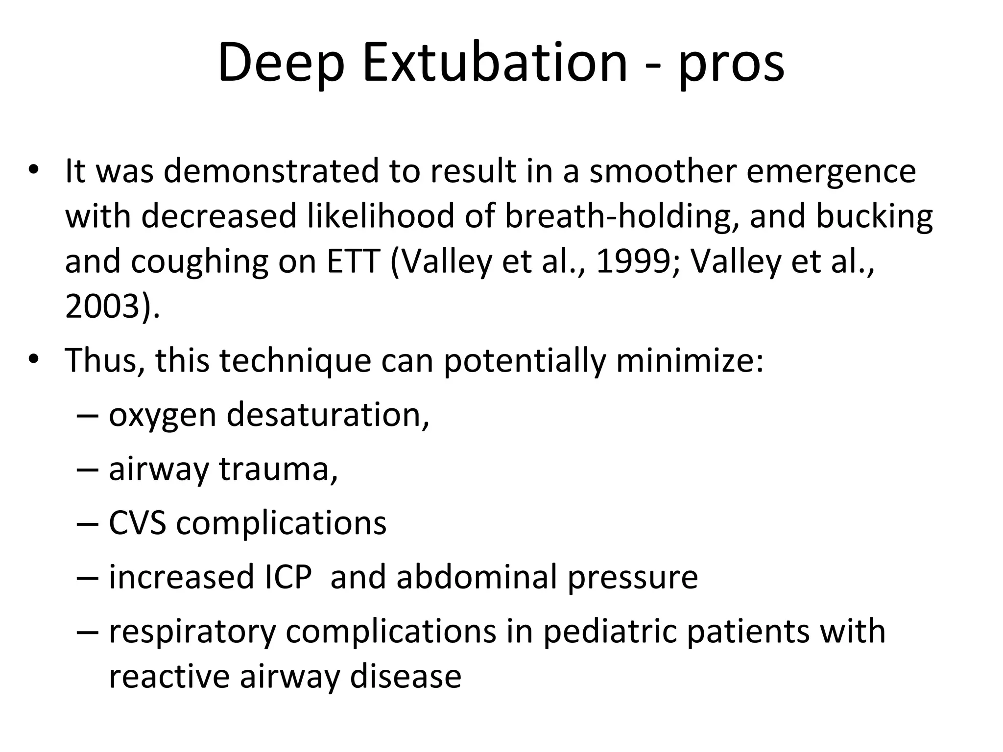 Deep Extubation ‐ pros
• It was demonstrated to result in a smoother emergence 
with decreased likelihood of breath‐holding, and bucking 
and coughing on ETT (Valley et al., 1999; Valley et al., 
2003).
• Thus, this technique can potentially minimize:
– oxygen desaturation, 
– airway trauma, 
– CVS complications
– increased ICP  and abdominal pressure
– respiratory complications in pediatric patients with 
reactive airway disease
 