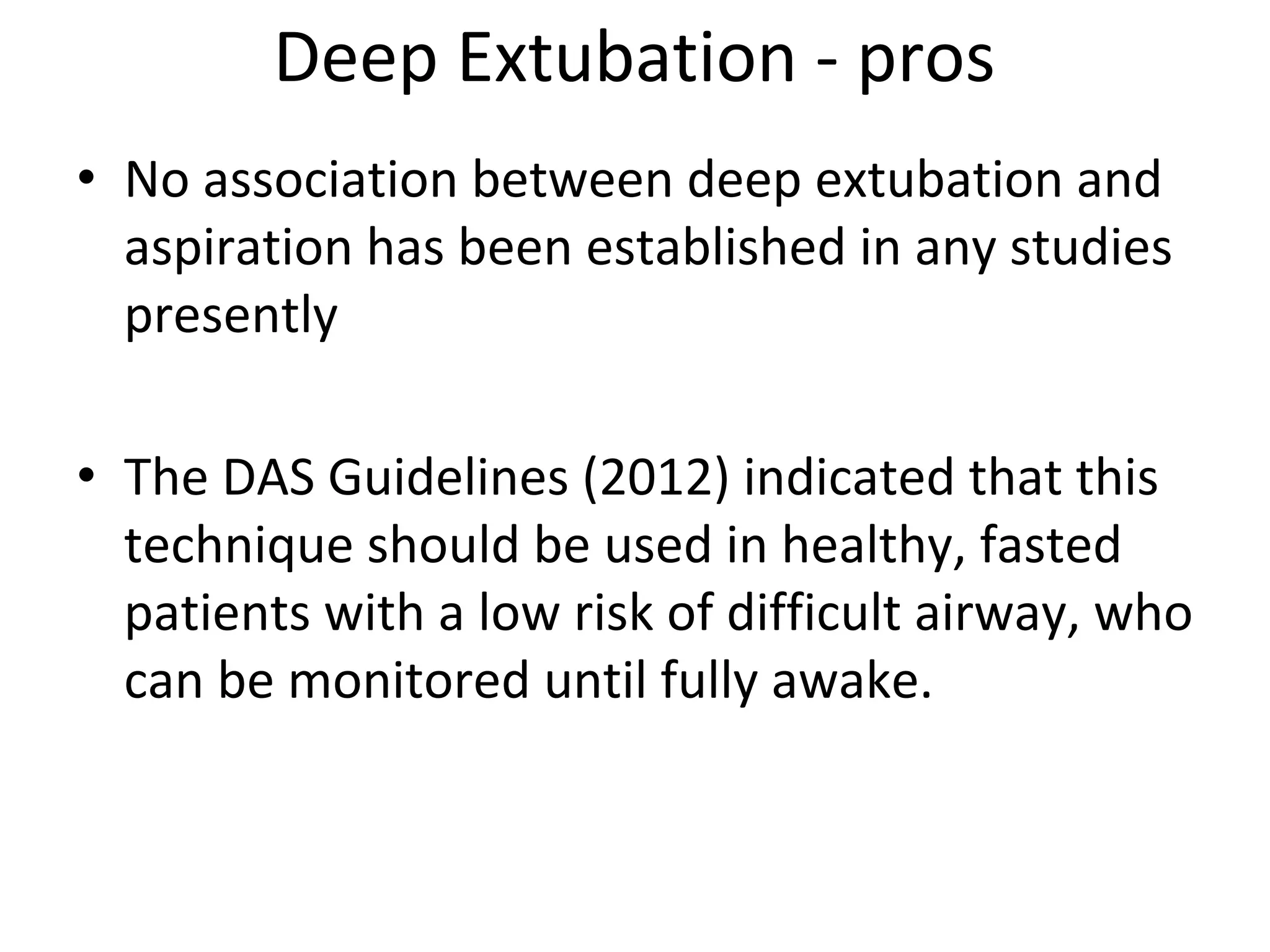 Deep Extubation ‐ pros
• No association between deep extubation and 
aspiration has been established in any studies 
presently
• The DAS Guidelines (2012) indicated that this 
technique should be used in healthy, fasted 
patients with a low risk of difficult airway, who 
can be monitored until fully awake. 
 