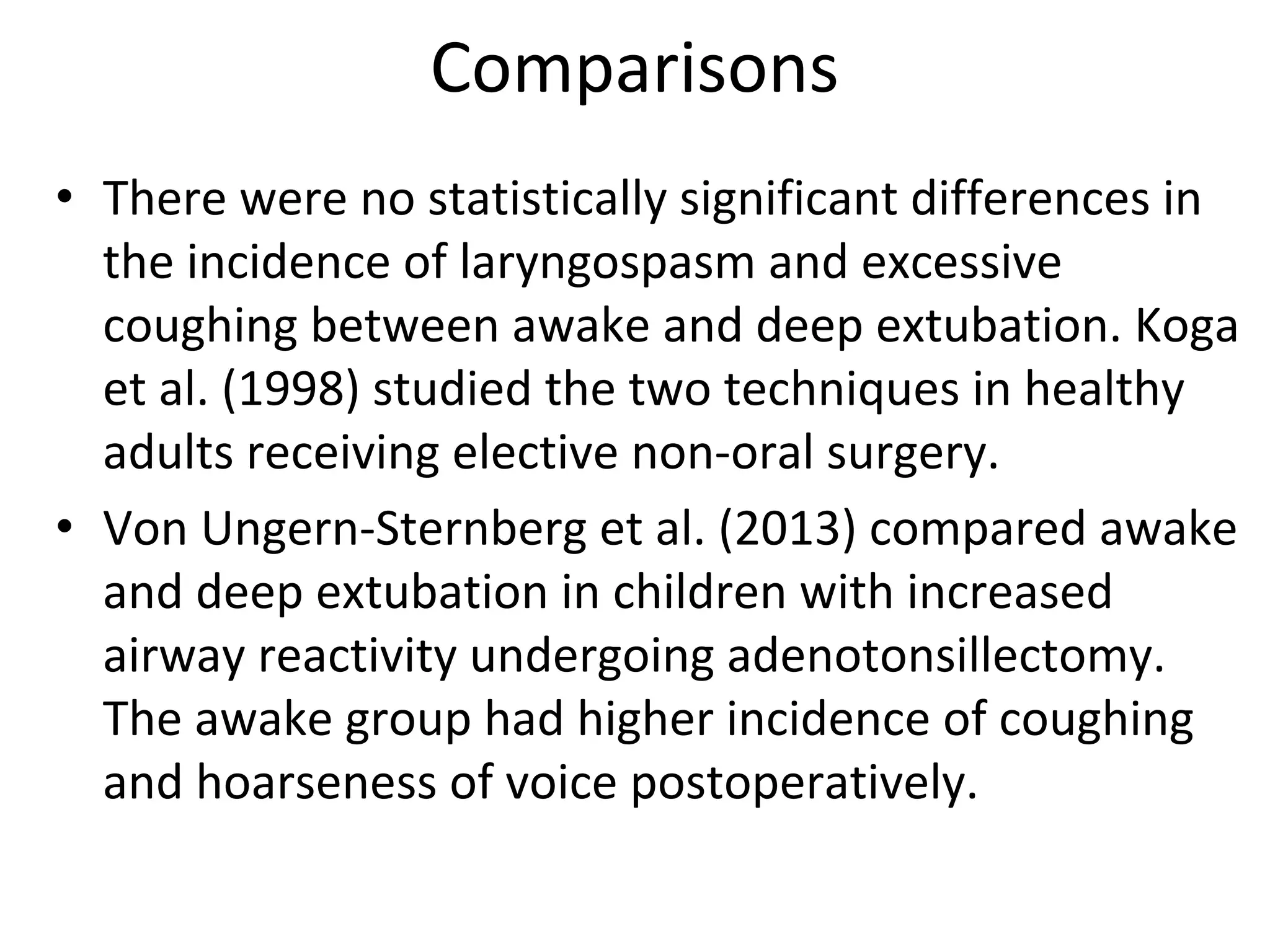 Comparisons
• There were no statistically significant differences in 
the incidence of laryngospasm and excessive 
coughing between awake and deep extubation. Koga 
et al. (1998) studied the two techniques in healthy 
adults receiving elective non‐oral surgery.
• Von Ungern‐Sternberg et al. (2013) compared awake 
and deep extubation in children with increased 
airway reactivity undergoing adenotonsillectomy. 
The awake group had higher incidence of coughing 
and hoarseness of voice postoperatively.
 
