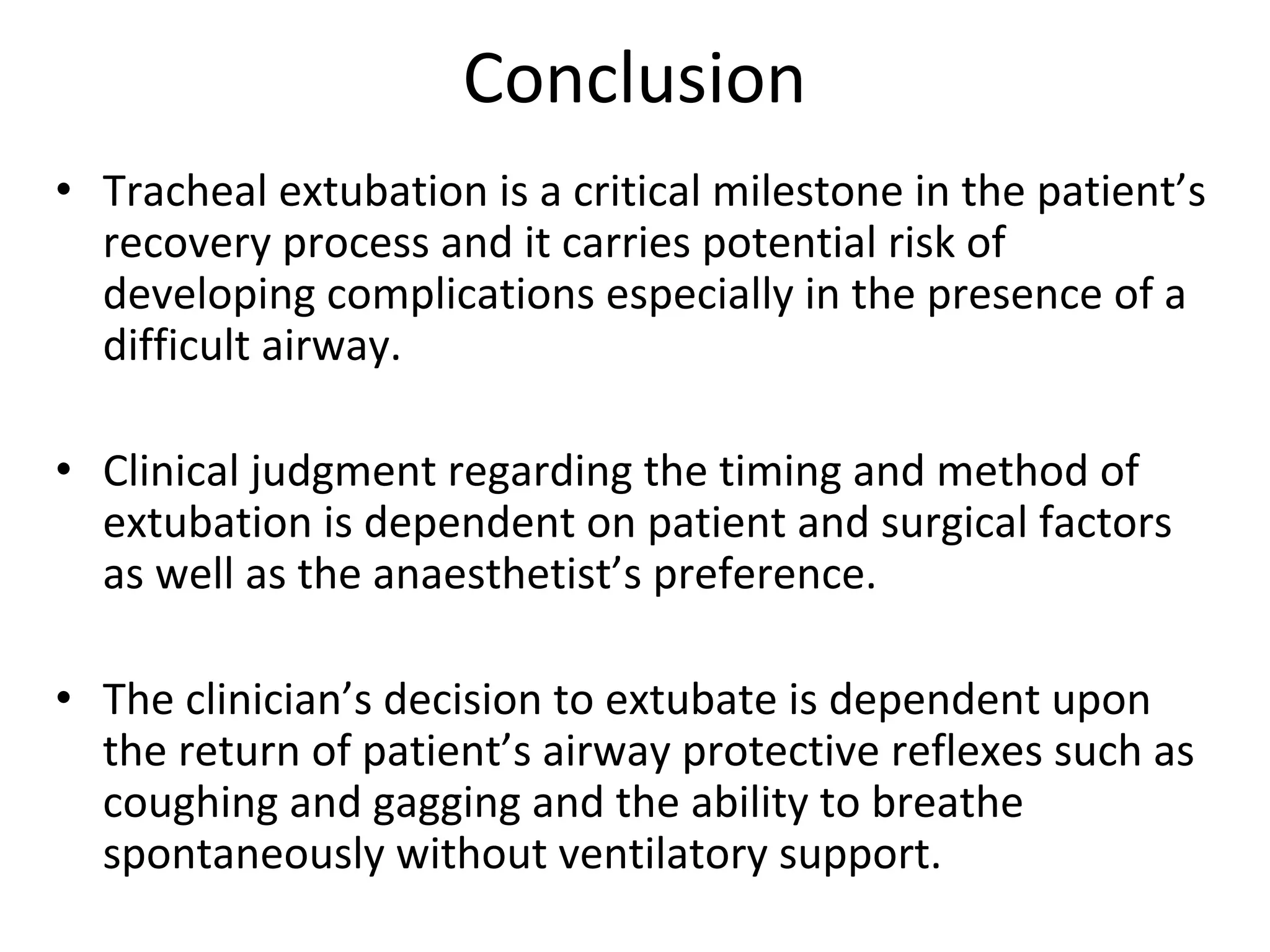Conclusion
• Tracheal extubation is a critical milestone in the patient’s 
recovery process and it carries potential risk of 
developing complications especially in the presence of a 
difficult airway.
• Clinical judgment regarding the timing and method of 
extubation is dependent on patient and surgical factors 
as well as the anaesthetist’s preference. 
• The clinician’s decision to extubate is dependent upon 
the return of patient’s airway protective reflexes such as 
coughing and gagging and the ability to breathe 
spontaneously without ventilatory support.  
 
