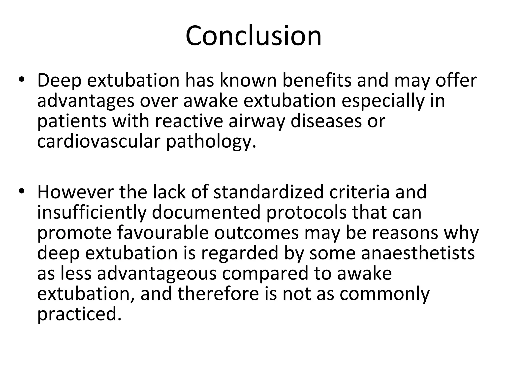 Conclusion
• Deep extubation has known benefits and may offer 
advantages over awake extubation especially in 
patients with reactive airway diseases or 
cardiovascular pathology. 
• However the lack of standardized criteria and 
insufficiently documented protocols that can 
promote favourable outcomes may be reasons why 
deep extubation is regarded by some anaesthetists 
as less advantageous compared to awake 
extubation, and therefore is not as commonly 
practiced. 
 