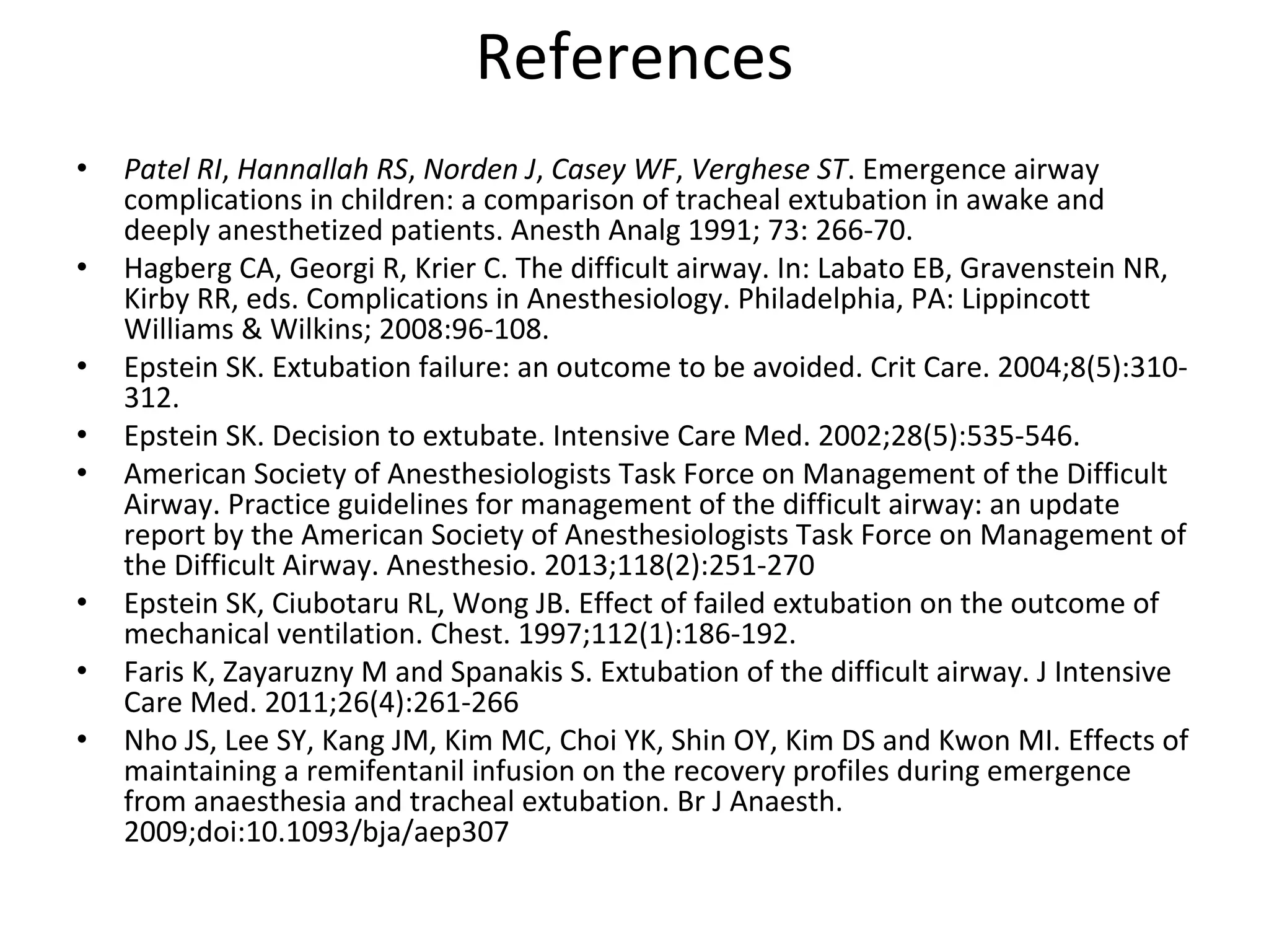 References
• Patel RI, Hannallah RS, Norden J, Casey WF, Verghese ST. Emergence airway 
complications in children: a comparison of tracheal extubation in awake and 
deeply anesthetized patients. Anesth Analg 1991; 73: 266‐70.
• Hagberg CA, Georgi R, Krier C. The difficult airway. In: Labato EB, Gravenstein NR, 
Kirby RR, eds. Complications in Anesthesiology. Philadelphia, PA: Lippincott 
Williams & Wilkins; 2008:96‐108. 
• Epstein SK. Extubation failure: an outcome to be avoided. Crit Care. 2004;8(5):310‐
312.
• Epstein SK. Decision to extubate. Intensive Care Med. 2002;28(5):535‐546. 
• American Society of Anesthesiologists Task Force on Management of the Difficult 
Airway. Practice guidelines for management of the difficult airway: an update 
report by the American Society of Anesthesiologists Task Force on Management of 
the Difficult Airway. Anesthesio. 2013;118(2):251‐270 
• Epstein SK, Ciubotaru RL, Wong JB. Effect of failed extubation on the outcome of 
mechanical ventilation. Chest. 1997;112(1):186‐192.
• Faris K, Zayaruzny M and Spanakis S. Extubation of the difficult airway. J Intensive 
Care Med. 2011;26(4):261‐266
• Nho JS, Lee SY, Kang JM, Kim MC, Choi YK, Shin OY, Kim DS and Kwon MI. Effects of 
maintaining a remifentanil infusion on the recovery profiles during emergence 
from anaesthesia and tracheal extubation. Br J Anaesth. 
2009;doi:10.1093/bja/aep307 
 