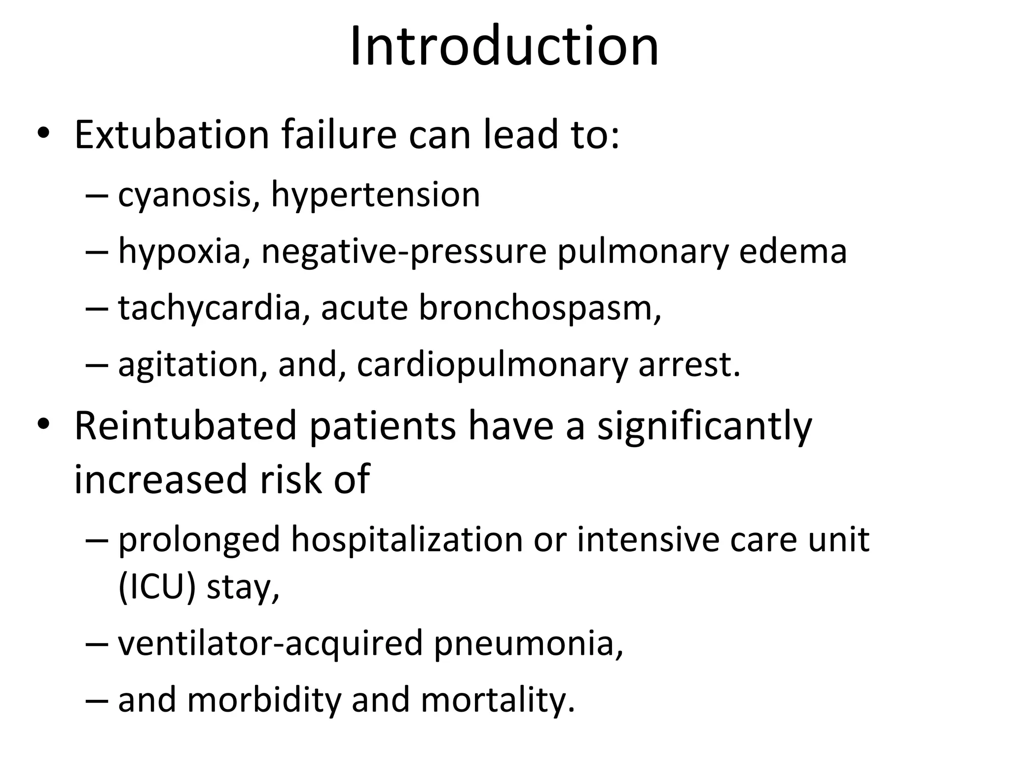 Introduction
• Extubation failure can lead to: 
– cyanosis, hypertension
– hypoxia, negative‐pressure pulmonary edema
– tachycardia, acute bronchospasm, 
– agitation, and, cardiopulmonary arrest.
• Reintubated patients have a significantly 
increased risk of 
– prolonged hospitalization or intensive care unit 
(ICU) stay, 
– ventilator‐acquired pneumonia, 
– and morbidity and mortality.
 