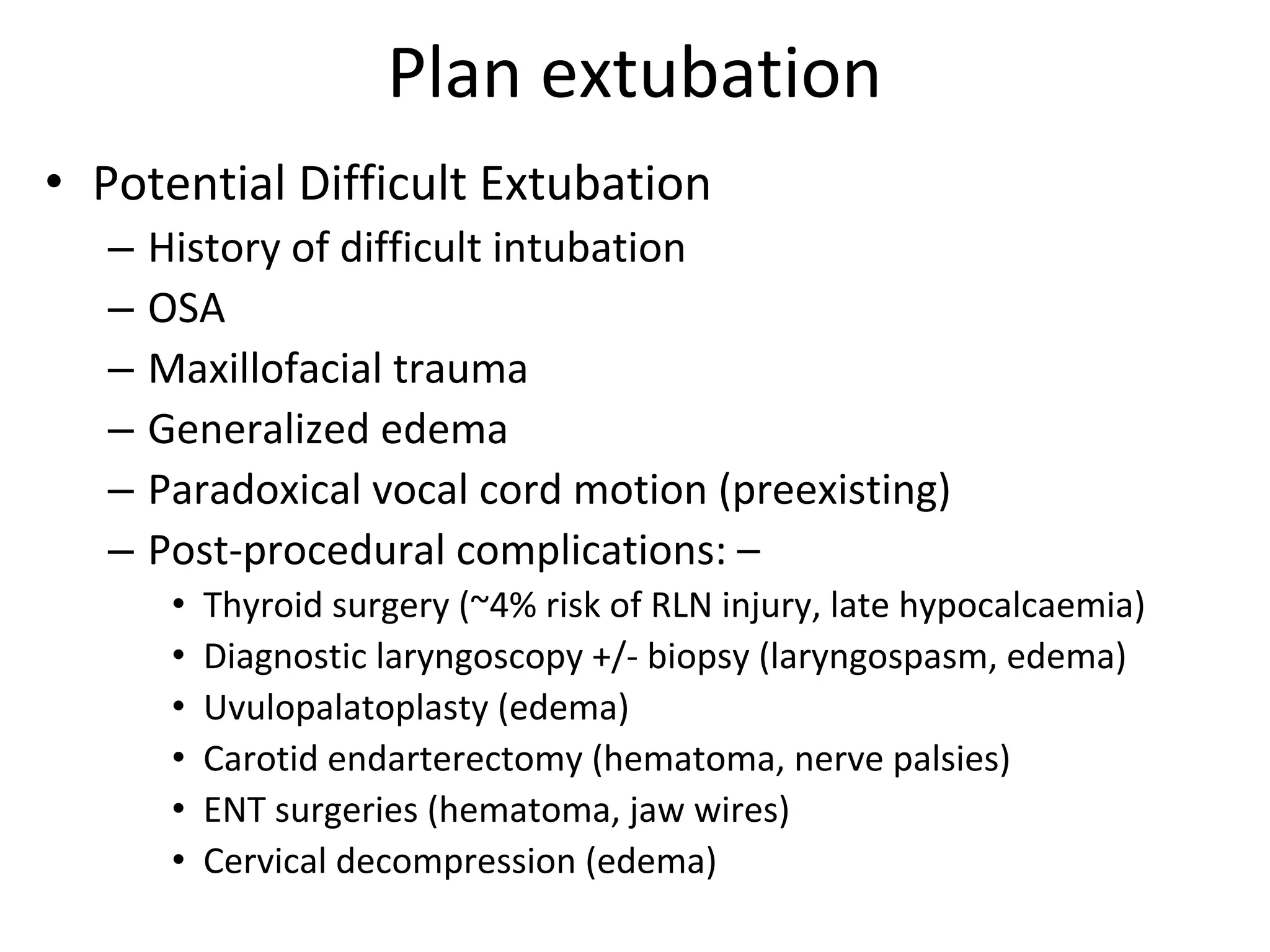 Plan extubation
• Potential Difficult Extubation 
– History of difficult intubation
– OSA
– Maxillofacial trauma
– Generalized edema
– Paradoxical vocal cord motion (preexisting)
– Post‐procedural complications: – 
• Thyroid surgery (~4% risk of RLN injury, late hypocalcaemia)
• Diagnostic laryngoscopy +/‐ biopsy (laryngospasm, edema)
• Uvulopalatoplasty (edema)
• Carotid endarterectomy (hematoma, nerve palsies) 
• ENT surgeries (hematoma, jaw wires)
• Cervical decompression (edema) 
 
