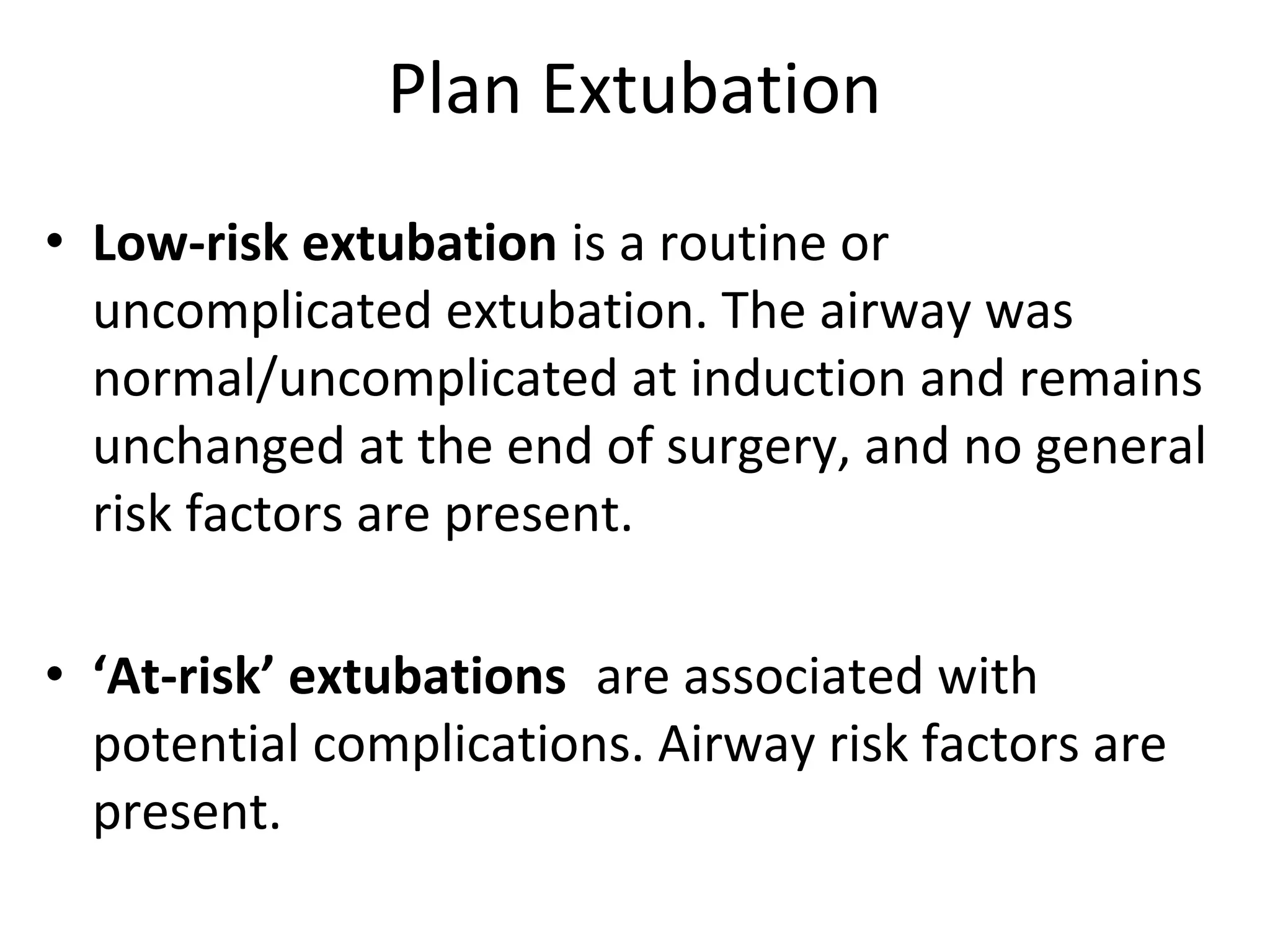 Plan Extubation
• Low‐risk extubation is a routine or 
uncomplicated extubation. The airway was 
normal/uncomplicated at induction and remains 
unchanged at the end of surgery, and no general 
risk factors are present.
• ‘At‐risk’ extubations are associated with  
potential complications. Airway risk factors are 
present.
 