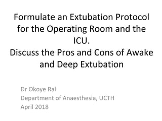 Formulate an Extubation Protocol 
for the Operating Room and the 
ICU.
Discuss the Pros and Cons of Awake 
and Deep Extubation
Dr Okoye Ral
Department of Anaesthesia, UCTH
April 2018
 