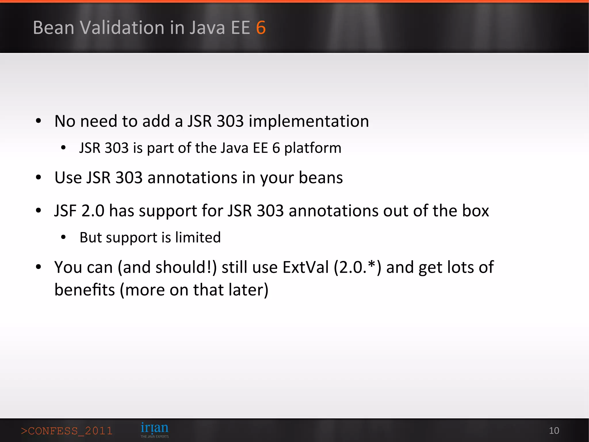 Bean Validation in Java EE 6



●   No need to add a JSR 303 implementation
    ●   JSR 303 is part of the Java EE 6 platform
●   Use JSR 303 annotations in your beans
●   JSF 2.0 has support for JSR 303 annotations out of the box
    ●   But support is limited
●   You can (and should!) still use ExtVal (2.0.*) and get lots of
    beneﬁts (more on that later)




                                                                     10
 