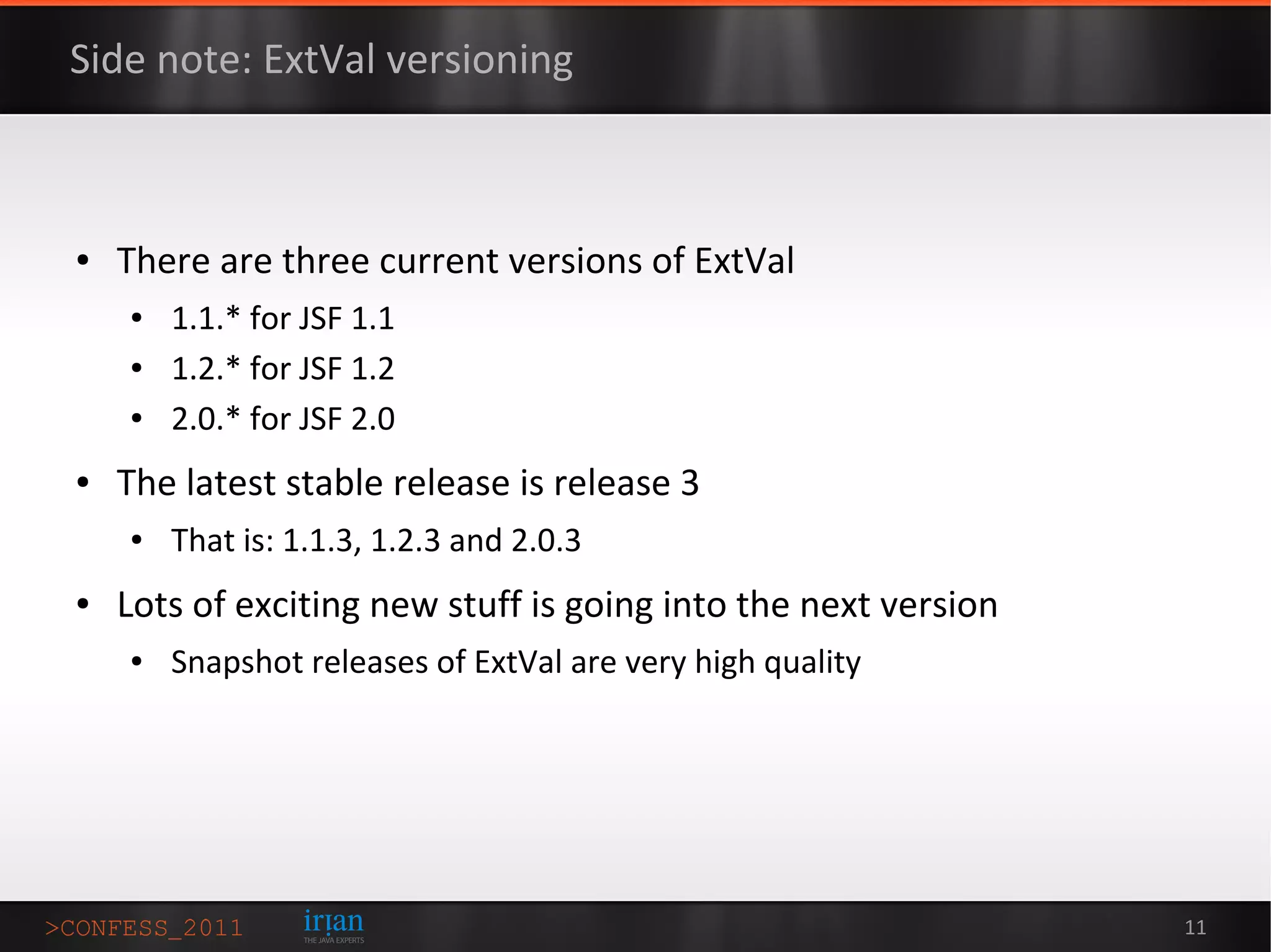Side note: ExtVal versioning



●   There are three current versions of ExtVal
    ●   1.1.* for JSF 1.1
    ●   1.2.* for JSF 1.2
    ●   2.0.* for JSF 2.0
●   The latest stable release is release 3
    ●   That is: 1.1.3, 1.2.3 and 2.0.3
●   Lots of exciting new stuff is going into the next version
    ●   Snapshot releases of ExtVal are very high quality




                                                                11
 