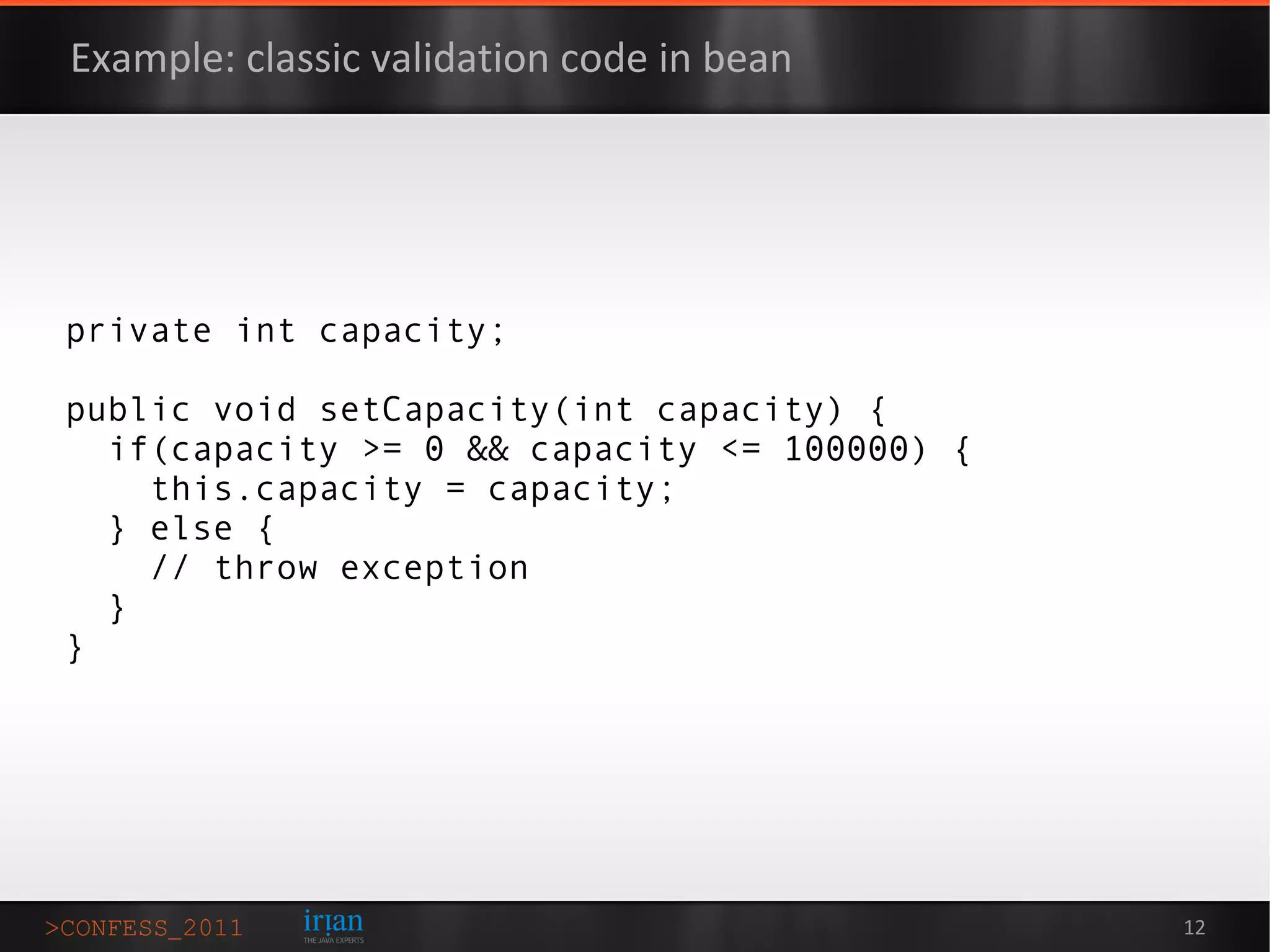 Example: classic validation code in bean




private int capacity;

public void setCapacity(int capacity) {
  if(capacity >= 0 && capacity <= 100000) {
    this.capacity = capacity;
  } else {
    // throw exception
  }
}




                                              12
 