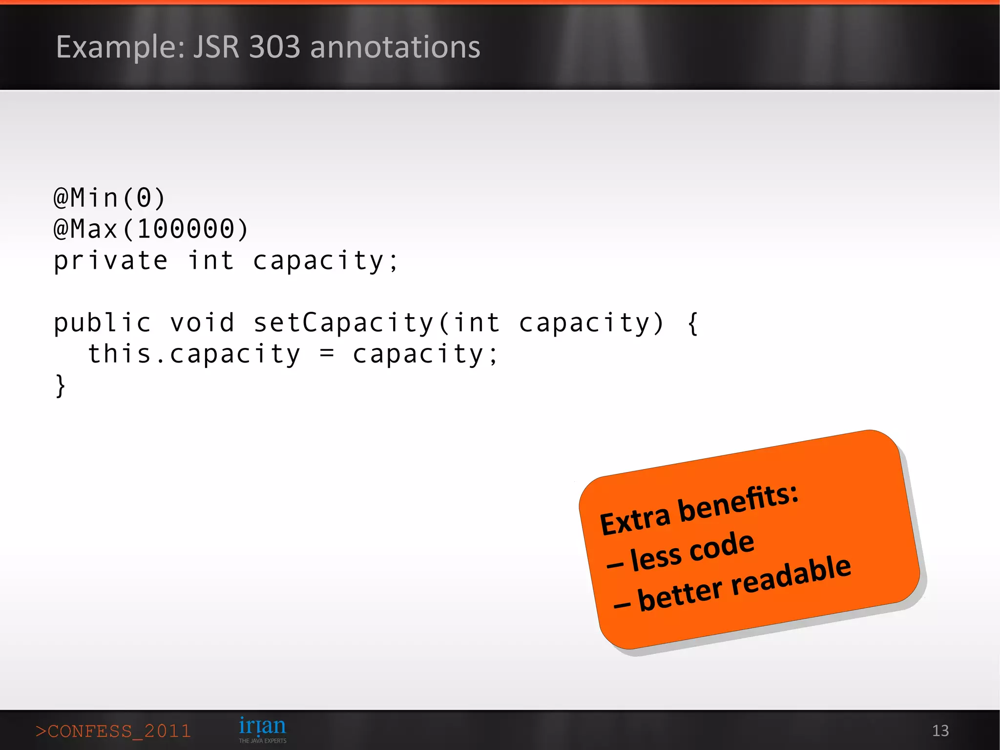 Example: JSR 303 annotations



@Min(0)
@Max(100000)
private int capacity;

public void setCapacity(int capacity) {
  this.capacity = capacity;
}



                                         eneﬁts:
                                 Extra b
                                 – less code
                                             eadable
                                  – better r


                                                       13
 