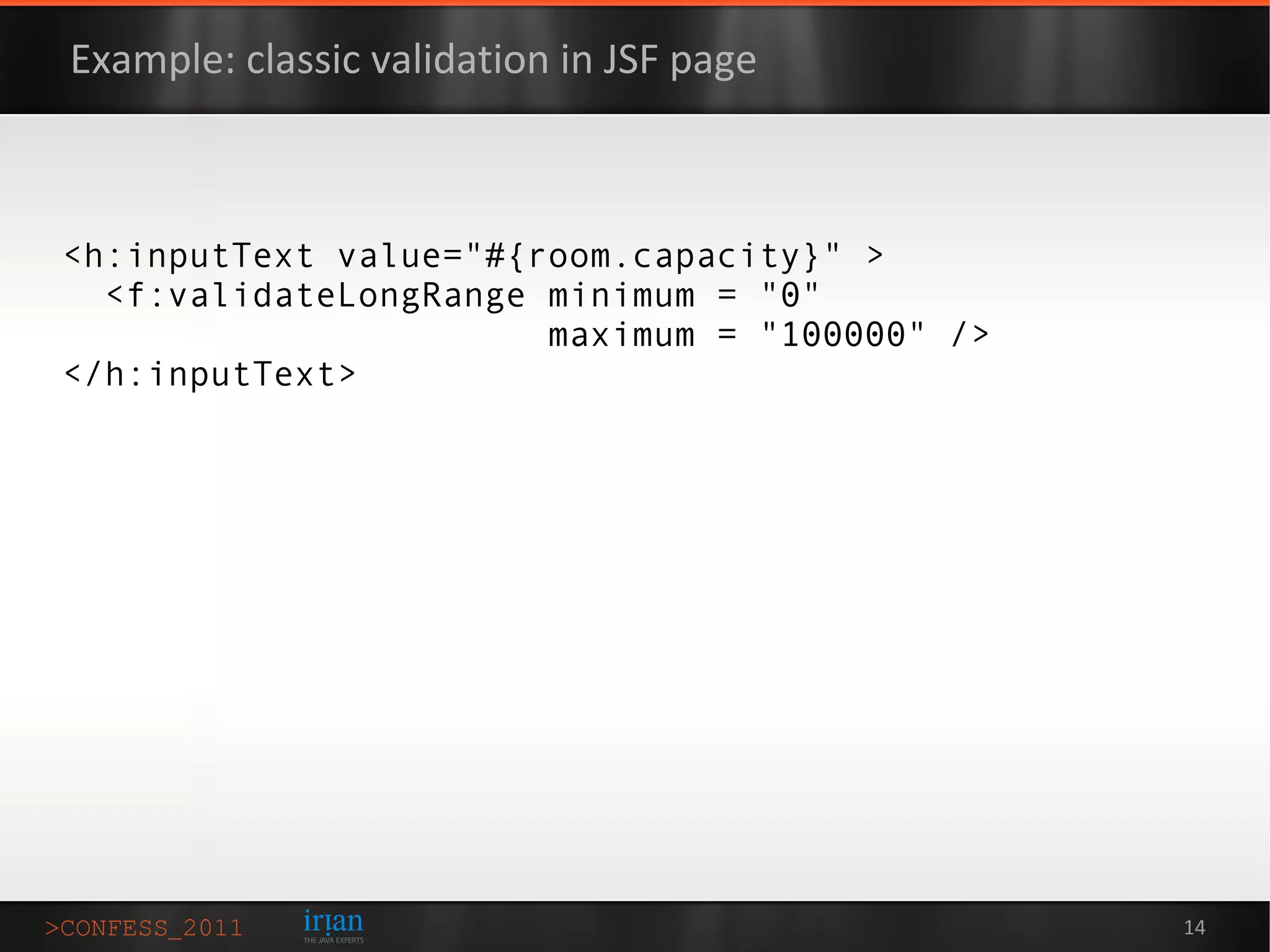 Example: classic validation in JSF page



<h:inputText value="#{room.capacity}" >
  <f:validateLongRange minimum = "0"
                       maximum = "100000" />
</h:inputText>




                                               14
 