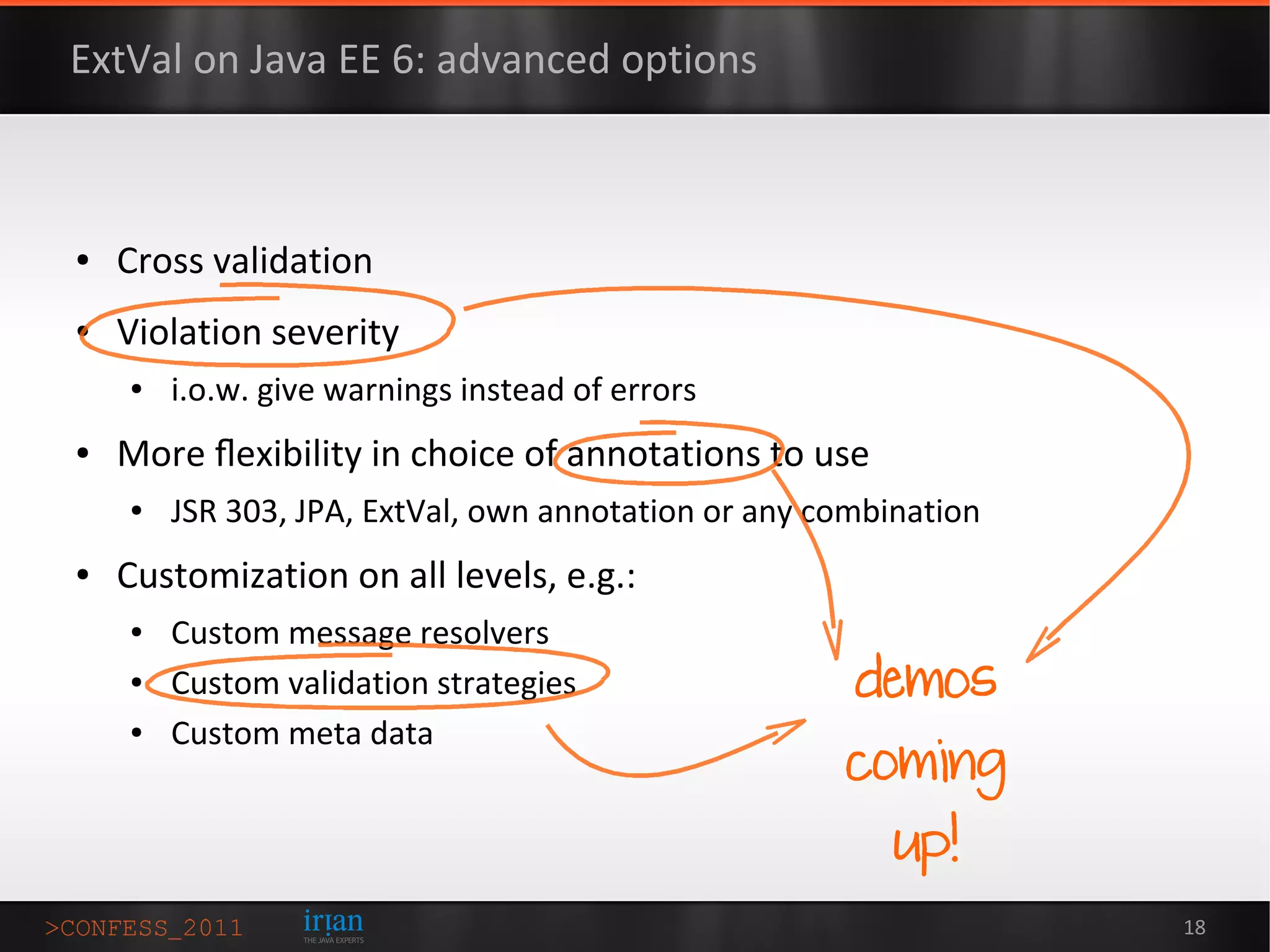ExtVal on Java EE 6: advanced options



●   Cross validation
●   Violation severity
    ●   i.o.w. give warnings instead of errors
●   More ﬂexibility in choice of annotations to use
    ●   JSR 303, JPA, ExtVal, own annotation or any combination
●   Customization on all levels, e.g.:
    ●   Custom message resolvers
    ●   Custom validation strategies                  demos
        Custom meta data
                                                     coming
    ●




                                                         up!
                                                                  18
 