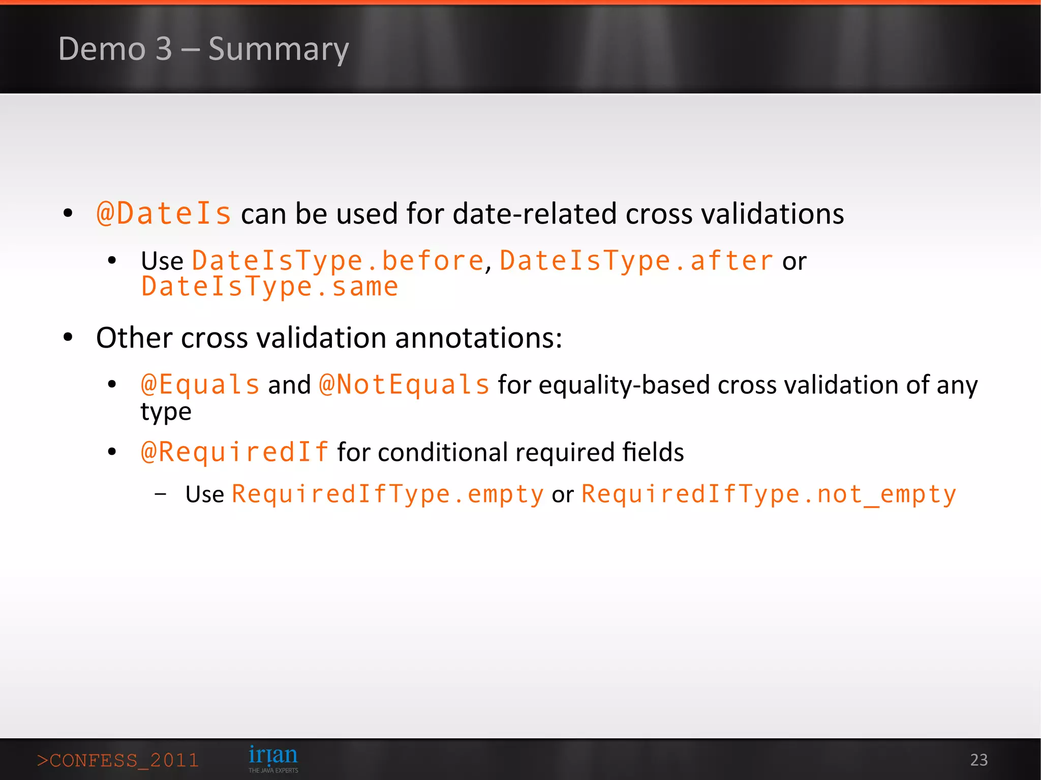 Demo 3 – Summary



●   @DateIs can be used for date-related cross validations
    ●   Use DateIsType.before, DateIsType.after or
        DateIsType.same
●   Other cross validation annotations:
    ●   @Equals and @NotEquals for equality-based cross validation of any
        type
    ●   @RequiredIf for conditional required ﬁelds
         –   Use RequiredIfType.empty or RequiredIfType.not_empty




                                                                        23
 