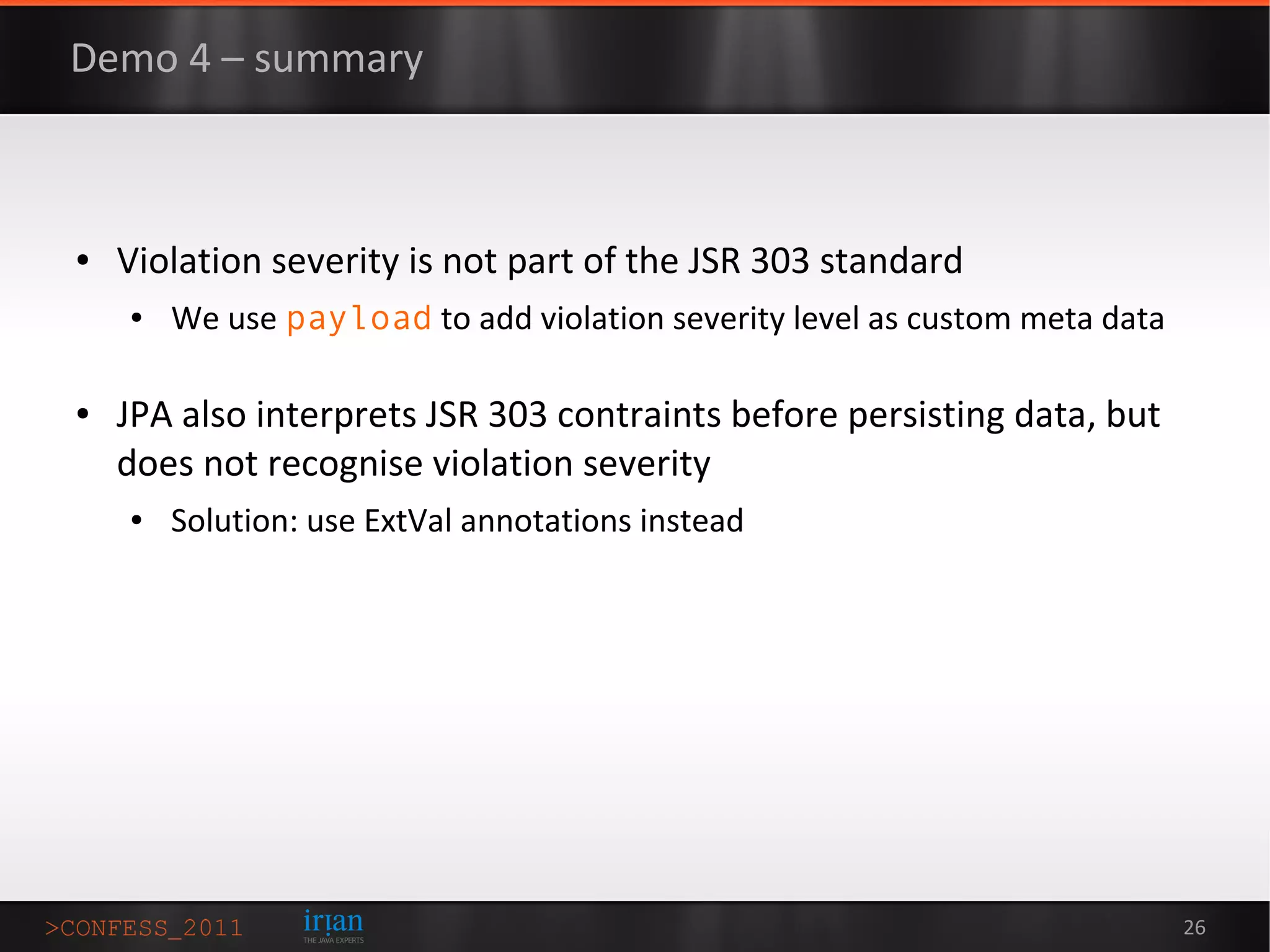 Demo 4 – summary



●   Violation severity is not part of the JSR 303 standard
    ●   We use payload to add violation severity level as custom meta data

●   JPA also interprets JSR 303 contraints before persisting data, but
    does not recognise violation severity
    ●   Solution: use ExtVal annotations instead




                                                                             26
 