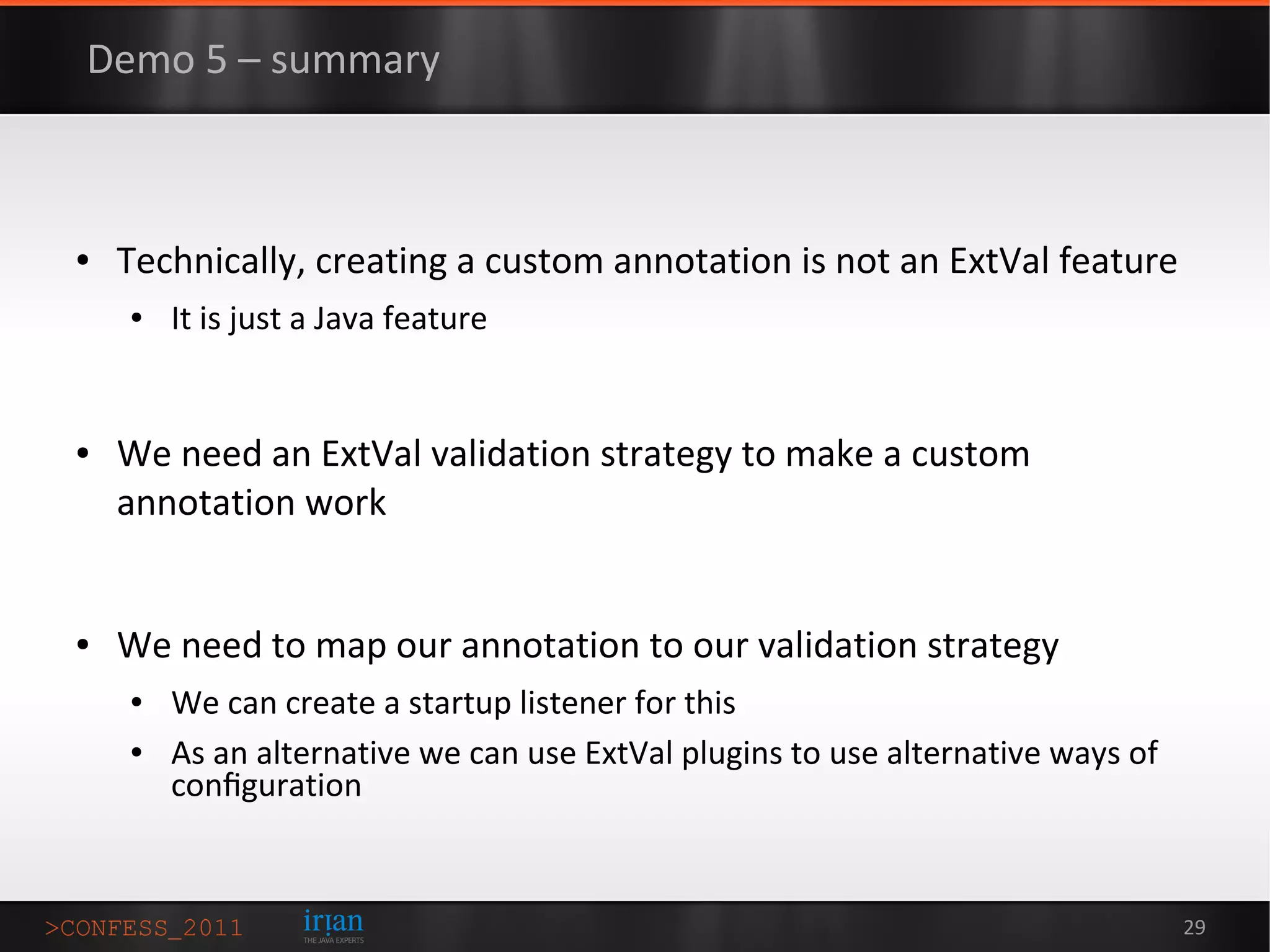 Demo 5 – summary



●   Technically, creating a custom annotation is not an ExtVal feature
    ●   It is just a Java feature


●   We need an ExtVal validation strategy to make a custom
    annotation work


●   We need to map our annotation to our validation strategy
    ●   We can create a startup listener for this
    ●   As an alternative we can use ExtVal plugins to use alternative ways of
        conﬁguration


                                                                                 29
 