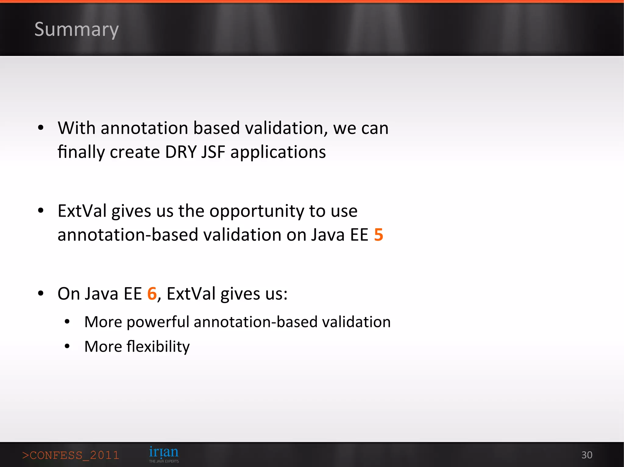 Summary



●   With annotation based validation, we can
    ﬁnally create DRY JSF applications

●   ExtVal gives us the opportunity to use
    annotation-based validation on Java EE 5

●   On Java EE 6, ExtVal gives us:
    ●   More powerful annotation-based validation
    ●   More ﬂexibility




                                                    30
 