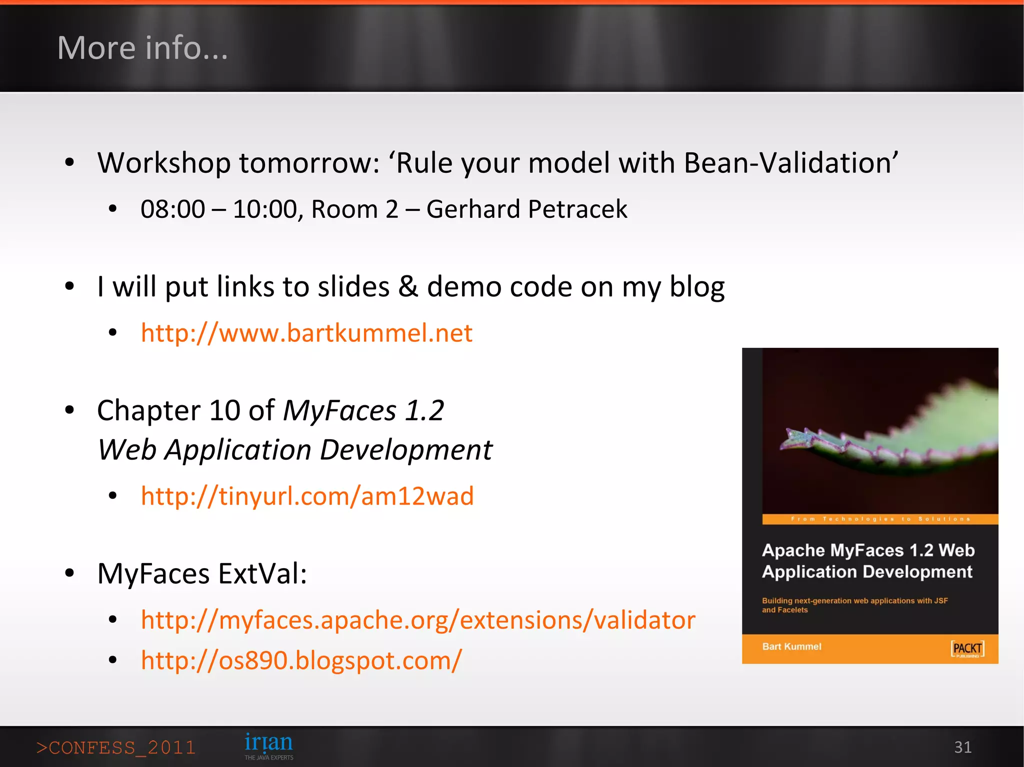 More info...

●   Workshop tomorrow: ‘Rule your model with Bean-Validation’
    ●   08:00 – 10:00, Room 2 – Gerhard Petracek

●   I will put links to slides & demo code on my blog
    ●   http://www.bartkummel.net

●   Chapter 10 of MyFaces 1.2
    Web Application Development
    ●   http://tinyurl.com/am12wad

●   MyFaces ExtVal:
    ●   http://myfaces.apache.org/extensions/validator
    ●   http://os890.blogspot.com/

                                                                31
 