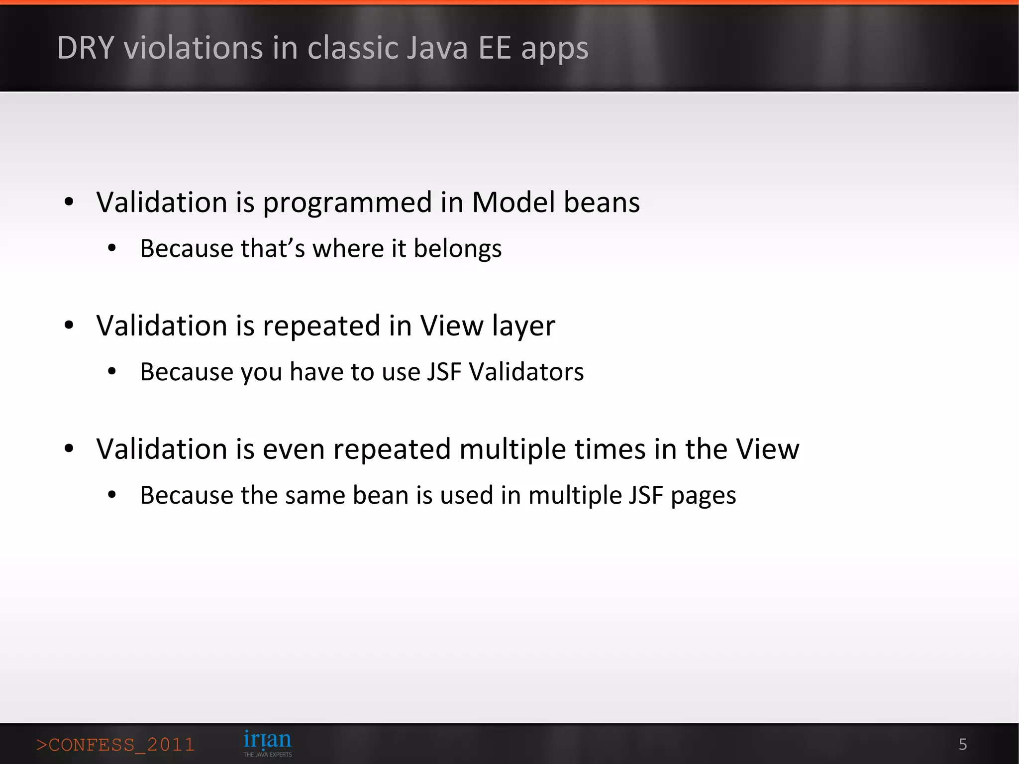 DRY violations in classic Java EE apps



●   Validation is programmed in Model beans
    ●   Because that’s where it belongs

●   Validation is repeated in View layer
    ●   Because you have to use JSF Validators

●   Validation is even repeated multiple times in the View
    ●   Because the same bean is used in multiple JSF pages




                                                              5
 