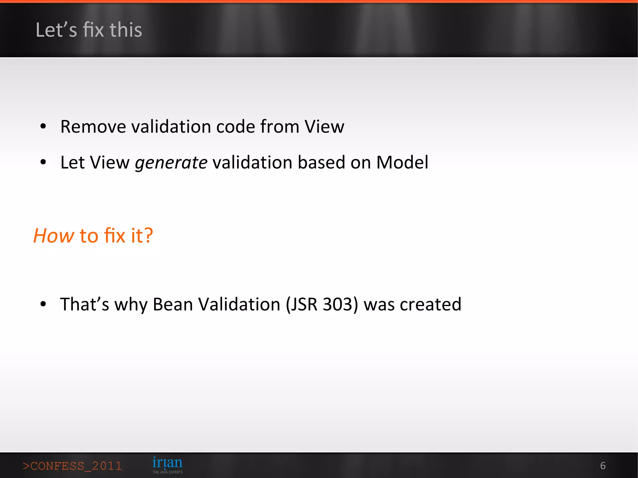 Let’s ﬁx this



●   Remove validation code from View
●   Let View generate validation based on Model


How to ﬁx it?

●   That’s why Bean Validation (JSR 303) was created




                                                       6
 