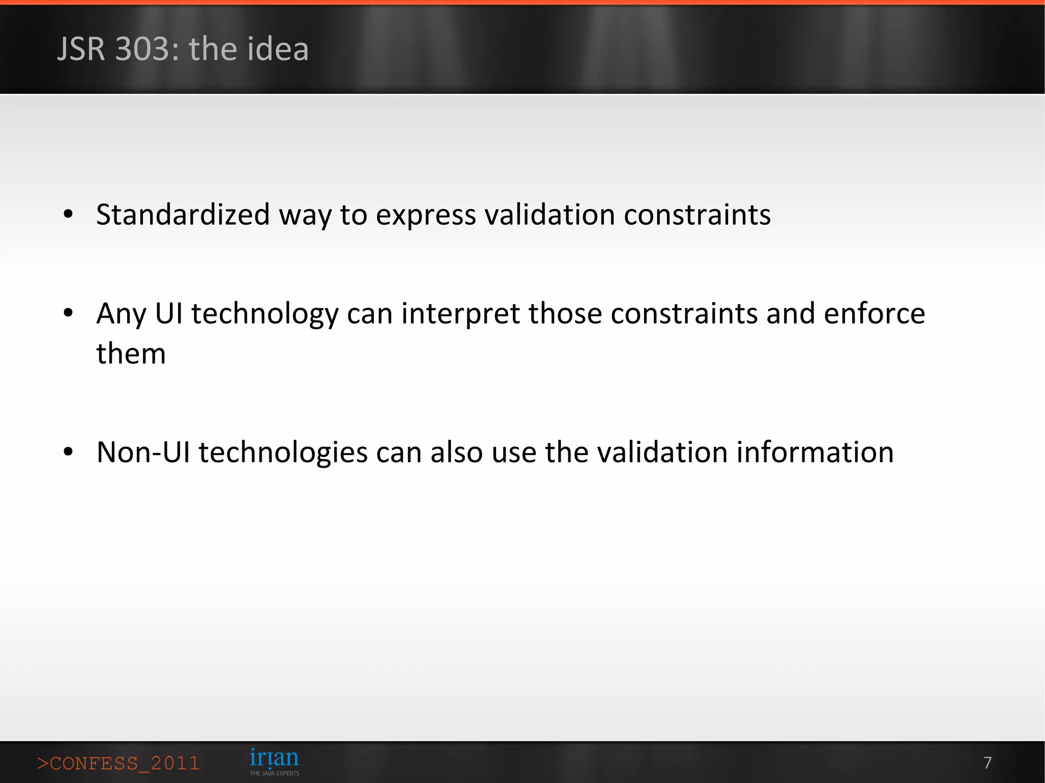 JSR 303: the idea



●   Standardized way to express validation constraints

●   Any UI technology can interpret those constraints and enforce
    them

●   Non-UI technologies can also use the validation information




                                                                    7
 