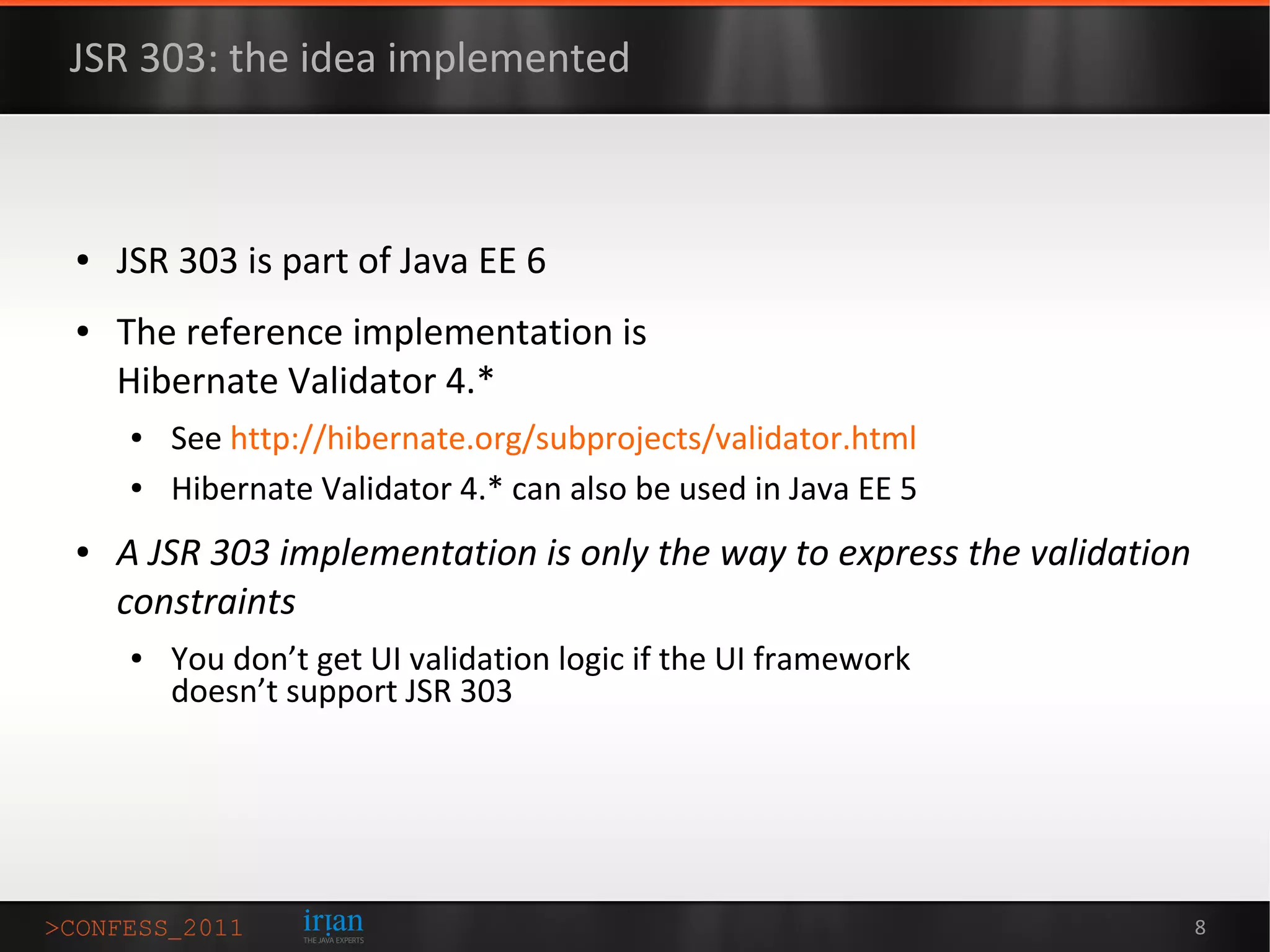 JSR 303: the idea implemented



●   JSR 303 is part of Java EE 6
●   The reference implementation is
    Hibernate Validator 4.*
    ●   See http://hibernate.org/subprojects/validator.html
    ●   Hibernate Validator 4.* can also be used in Java EE 5
●   A JSR 303 implementation is only the way to express the validation
    constraints
    ●   You don’t get UI validation logic if the UI framework
        doesn’t support JSR 303




                                                                         8
 