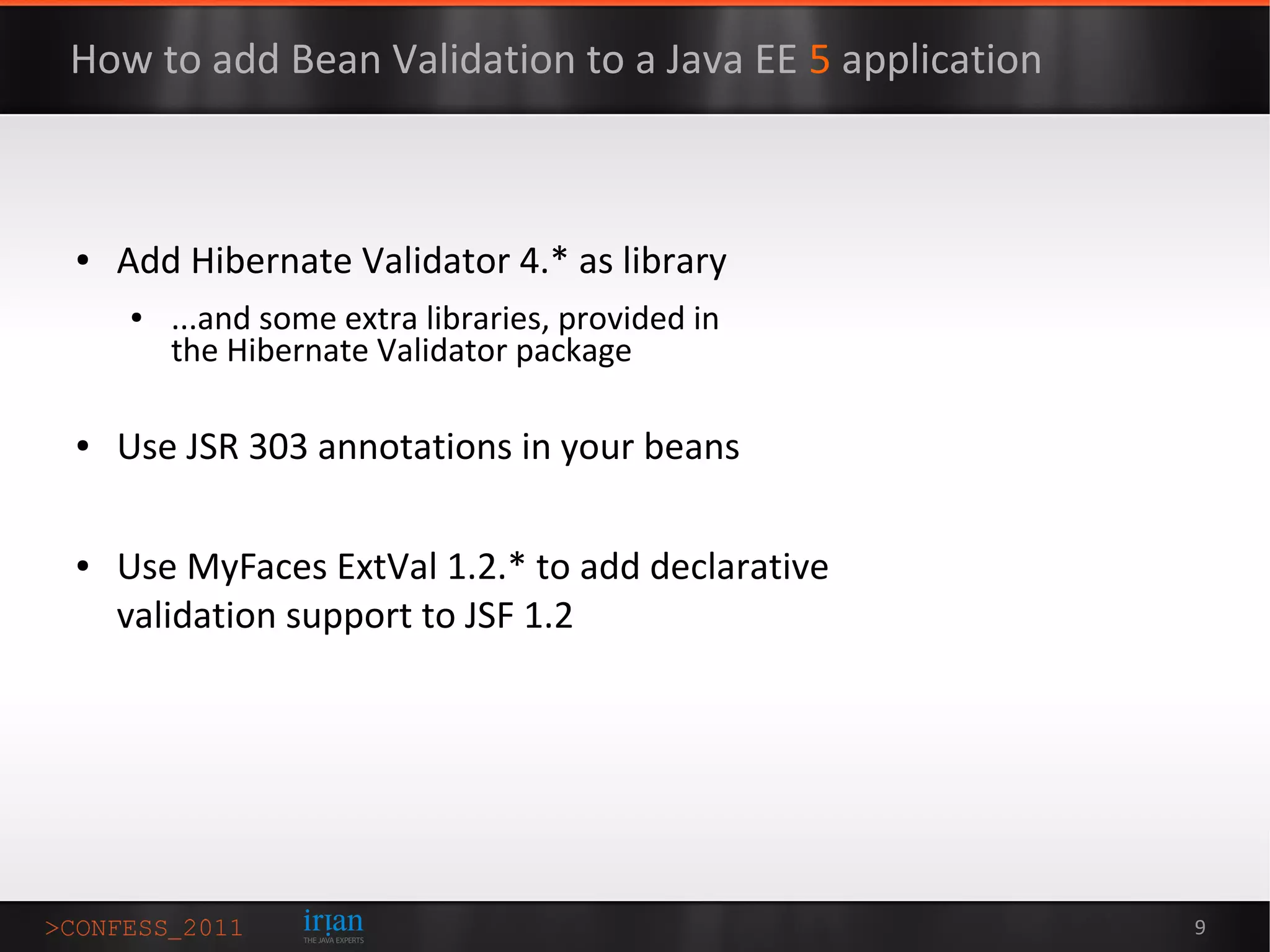 How to add Bean Validation to a Java EE 5 application



●   Add Hibernate Validator 4.* as library
    ●   ...and some extra libraries, provided in
        the Hibernate Validator package

●   Use JSR 303 annotations in your beans

●   Use MyFaces ExtVal 1.2.* to add declarative
    validation support to JSF 1.2




                                                        9
 