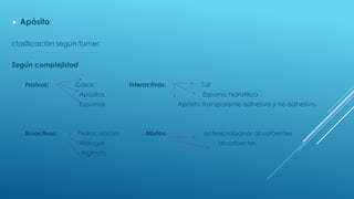  Apósito:
clasificación según Turner:
Según complejidad
Pasivos: Gasas Interactivos: Tull
Apósitos Espuma hidrofilica
Espumas Apósito transparente adhesivo y no adhesivo.
Bioactivos: hidrocoloides Mixtos: antimicrobianos absorbentes
Hidrogel absorbentes
Alginato
.
 