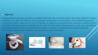  Alginato:
Polisacáridos naturales de fibra no tejida derivado de la sal de calcio del acido alginico (algas
marinas). Se utiliza en heridas con exudado moderado a abundante, para rellenar espacios
muertos se debe colocar en forma holgada. El alginato se presenta en mechas y laminas esta
también indicado para cavidades profundas es altamente absorbente lo malo que siempre se
contamina por eso no se usa jamás es ulceras venosas. Lo ideal es para zonas dadoras
(lamina) se retira a los 14 días y si se satura se puede fenestrar.
 