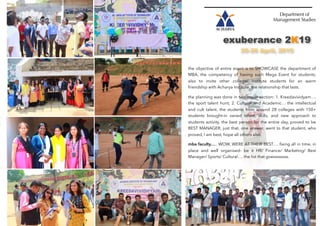 Department of
Management Studies
exuberance 2K19
25-26 April, 2019
the objective of entire event is to SHOWCASE the department of
MBA, the competency of having such Mega Event for students;
also to invite other college/ institute students for an warm
friendship with Acharya Institute, the relationship that lasts.
the planning was done in two major section: 1. Kreedavividyam….
the sport talent hunt; 2. Cultural and Academic… the intellectual
and cult talent. the students from around 28 colleges with 150+
students brought-in varied talent, skills, and new approach to
students activity. the best person for the entire day, proved to be
BEST MANAGER, just that, one answer, went to that student, who
proved, I am best, hope all others also.
mba faculty….. WOW, WERE AT THEIR BEST…. ﬁxing all in time, in
place and well organised- be it HR/ Finance/ Marketing/ Best
Manager/ Sports/ Cultural…. the list that goessssssss.
 