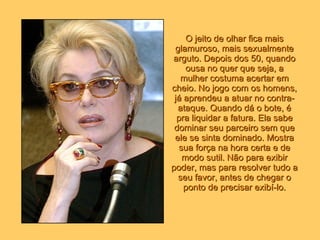 O jeito de olhar fica mais glamuroso, mais sexualmente arguto. Depois dos 50, quando ousa no quer que seja, a mulher costuma acertar em cheio. No jogo com os homens, já aprendeu a atuar no contra-ataque. Quando dá o bote, é pra liquidar a fatura. Ela sabe dominar seu parceiro sem que ele se sinta dominado. Mostra sua força na hora certa e de modo sutil. Não para exibir poder, mas para resolver tudo a seu favor, antes de chegar o ponto de precisar exibí-lo. 