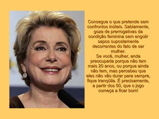 Consegue o que pretende sem confrontos inúteis. Sabiamente, goza de prerrogativas da condição feminina sem engolir sapos supostamente decorrentes do fato de ser mulher. Se você, mulher, anda preocupada porque não tem mais 20 anos, ou porque ainda não tem, mas percebeu que eles não vão durar para sempre, fique tranqüila. É precisamente, a partir dos 50, que o jogo começa a ficar bom! 