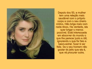 Depois dos 50, a mulher tem uma relação mais saudável com o próprio corpo e com o seu cheiro cíclico. Não briga mais com nada disso. Na verdade, ela quer brigar o menos possível. Está interessada em absorver do mundo o que lhe parecer justo e útil, ignorando o que for feio e baixo-astral. Quer é ser feliz. Se o seu homem não gostar do jeito que ela é, que vá procurar outra. 