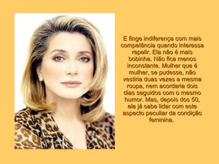 E finge indiferença com mais competência quando interessa repelir. Ela não é mais bobinha. Não fica menos inconstante. Mulher que é mulher, se pudesse, não vestiria duas vezes a mesma roupa, nem acordaria dois dias seguidos com o mesmo humor. Mas, depois dos 50, ela já sabe lidar com este aspecto peculiar da condição feminina.   
