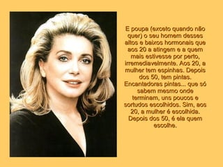 E poupa (exceto quando não quer) o seu homem desses altos e baixos hormonais que aos 20 a atingem e a quem mais estivesse por perto, irremediavelmente. Aos 20, a mulher tem espinhas. Depois dos 50, tem pintas. Encantadoras pintas... que só sabem mesmo onde terminam, uns poucos e sortudos escolhidos. Sim, aos 20, a mulher é escolhida. Depois dos 50, é ela quem escolhe. 