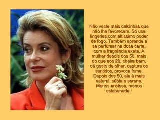 Não veste mais calcinhas que não lhe favorecem. Só usa lingeries com altíssimo poder de fogo. Também aprende a se perfumar na dose certa, com a fragrância exata. A mulher depois dos 50, mais do que aos 20, cheira bem, dá gosto de olhar, captura os sentidos, provoca fome. Depois dos 50, ela é mais natural, sábia e serena. Menos ansiosa, menos estabanada.   