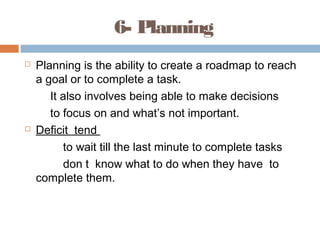 6- Planning
 Planning is the ability to create a roadmap to reach
a goal or to complete a task.
It also involves being able to make decisions
to focus on and what’s not important.
 Deficit tend
to wait till the last minute to complete tasks
don t know what to do when they have to
complete them.
 