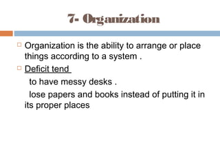 7- Organization
 Organization is the ability to arrange or place
things according to a system .
 Deficit tend
to have messy desks .
lose papers and books instead of putting it in
its proper places
 