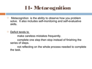 11- Metacognition
 Metacognition is the ability to observe how you problem
solve. It also includes self-monitoring and self-evaluative
skills.
 Deficit tends to
make careless mistakes frequently.
complete one step then stop instead of finishing the
series of steps.
not reflecting on the whole process needed to complete
the task.
 