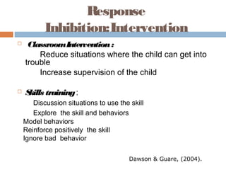 Response
Inhibition:Intervention
 ClassroomIntervention:
Reduce situations where the child can get into
trouble
Increase supervision of the child
 Skills training:
Discussion situations to use the skill
Explore the skill and behaviors
Model behaviors
Reinforce positively the skill
Ignore bad behavior
Dawson & Guare, (2004).
 