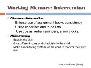 Working Memory: Intervention
 ClassroomIntervention:
Enforce use of assignment books consistently
Utilize checklists and to-do lists
Use cue as verbal reminders, alarm clocks.
 Skills training:
 Explain the skill
 Give different cues and checklists to the child
 Make a monitoring system for the child to monitor their own
skill
Dawson & Guare, (2004).
 