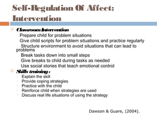 Self-Regulation Of Affect:
Intervention
 ClassroomIntervention
Prepare child for problem situations
Give child scripts for problem situations and practice regularly
Structure environment to avoid situations that can lead to
problems
Break tasks down into small steps
Give breaks to child during tasks as needed
Use social stories that teach emotional control
 Skills training:
 Explain the skill
 Provide coping strategies
 Practice with the child
 Reinforce child when strategies are used
 Discuss real life situations of using the strategy
Dawson & Guare, (2004).
 