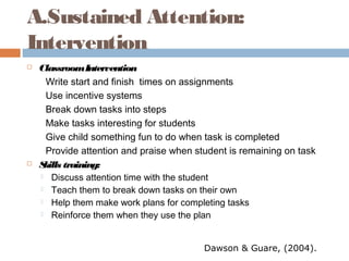 A.Sustained Attention:
Intervention
 ClassroomIntervention
Write start and finish times on assignments
Use incentive systems
Break down tasks into steps
Make tasks interesting for students
Give child something fun to do when task is completed
Provide attention and praise when student is remaining on task
 Skills training:
 Discuss attention time with the student
 Teach them to break down tasks on their own
 Help them make work plans for completing tasks
 Reinforce them when they use the plan
Dawson & Guare, (2004).
 