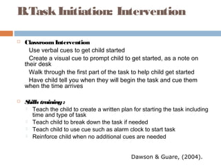B.TaskInitiation: Intervention
 ClassroomIntervention
Use verbal cues to get child started
Create a visual cue to prompt child to get started, as a note on
their desk
Walk through the first part of the task to help child get started
Have child tell you when they will begin the task and cue them
when the time arrives
 Skills training:
 Teach the child to create a written plan for starting the task including
time and type of task
 Teach child to break down the task if needed
 Teach child to use cue such as alarm clock to start task
 Reinforce child when no additional cues are needed
Dawson & Guare, (2004).
 